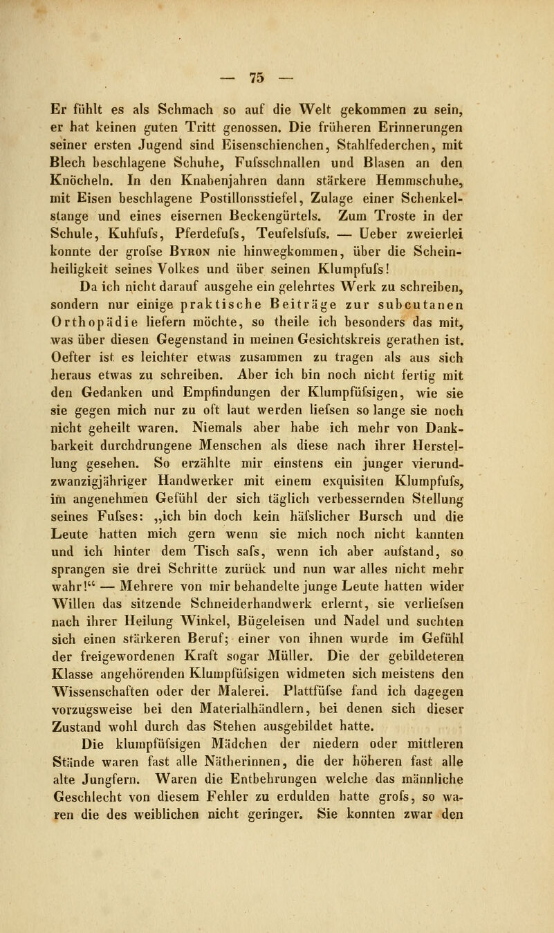Er fühlt es als Schmach so auf die Welt gekommen zu sein, er hat keinen guten Tritt genossen. Die früheren Erinnerungen seiner ersten Jugend sind Eisenschienchen, Stahlfederchen, mit Blech beschlagene Schuhe, Fufsschnallen und Blasen an den Knöcheln. In den Knabenjahren dann stärkere Hemmschuhe, mit Eisen beschlagene Postillonsstiefel, Zulage einer Schenkel- stange und eines eisernen Beckengürtels. Zum Tröste in der Schule, Kuhfufs, Pferdefufs, Teufelsfufs. — Ueber zweierlei konnte der grofse Byron nie hinwegkommen, über die Schein- heiligkeit seines Volkes und über seinen Klumpfufs! Da ich nicht darauf ausgehe ein gelehrtes Werk zu schreiben, sondern nur einige praktische Beiträge zur subcutanen Orthopädie liefern möchte, so theile ich besonders das mit, was über diesen Gegenstand in meinen Gesichtskreis gerathen ist. Oefter ist es leichter etwas zusammen zu tragen als aus sich heraus etwas zu schreiben. Aber ich bin noch nicht fertig mit den Gedanken und Empfindungen der Klumpfüfsigen, wie sie sie gegen mich nur zu oft laut werden liefsen so lange sie noch nicht geheilt waren. Niemals aber habe ich mehr von Dank- barkeit durchdrungene Menschen als diese nach ihrer Herstel- lung gesehen. So erzählte mir einstens ein junger vierund- zwanzigjähriger Handwerker mit einem exquisiten Klumpfufs, im angenehmen Gefühl der sich täglich verbessernden Stellung seines Fufses: „ich bin doch kein häfslicher Bursch und die Leute hatten mich gern wenn sie mich noch nicht kannten und ich hinter dem Tisch safs, wenn ich aber aufstand, so sprangen sie drei Schritte zurück und nun war alles nicht mehr wahr! — Mehrere von mir behandelte junge Leute hatten wider Willen das sitzende Schneiderhandwerk erlernt, sie verliefsen nach ihrer Heilung Winkel, Bügeleisen und Nadel und suchten sich einen stärkeren Beruf; einer von ihnen wurde im Gefühl der freigewordenen Kraft sogar Müller. Die der gebildeteren Klasse angehörenden Klumpfüfsigen widmeten sich meistens den Wissenschaften oder der Malerei. Plattfüfse fand ich dagegen vorzugsweise bei den Materialhändlern, bei denen sich dieser Zustand wohl durch das Stehen ausgebildet hatte. Die klumpfüfsigen Mädchen der niedern oder mittleren Stände waren fast alle Nätherinnen, die der höheren fast alle alte Jungfern. Waren die Entbehrungen welche das männliche Geschlecht von diesem Fehler zu erdulden hatte grofs, so wa- ren die des weiblichen nicht geringer. Sie konnten zwar den