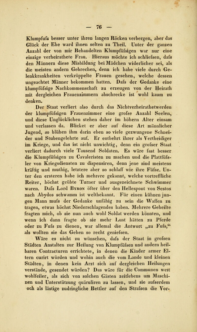 Klurapfufs besser unter ihren langen Röcken verbergen, aber das Glück der Ehe ward ihnen selten zu Theil. Unter der ganzen Anzahl der von mir Behandelten Klurapfüfsigen war nur eine einzige verheirathete Frau. Hieraus möchte ich schliefsen, dafs den Männern diese Misbildung bei Mädchen widerlicher sei, als die meisten andern Gebrechen, denn ich habe viele durch Ge- lenkkrankheiten verkrüppelte Frauen gesehen, welche dessen ungeachtet Männer bekommen hatten. Dafs der Gedanke eine klumpfüfsige Nachkommenschaft zu erzeugen von der Heirath mit dergleichen Frauenzimmern abschrecke ist wohl kaum zu denken. Der Staat verliert also durch das Nichtverheirathetwerden der klumpfüfsigen Frauenzimmer eine grofse Anzahl Seelen, und diese Unglücklichen stehen daher im höhern Alter einsam und verlassen da. Blicket er aber auf diese Art männlicher Jugend, so blühen ihm darin eben so viele gezwungene Schnei- der und Stubengelehrte auf. Er entbehrt ihrer als Vertheidiger im Kriege, und das ist nicht unwichtig, denn ein grofser Staat verliert dadurch viele Tausend Soldaten. Es wäre fast besser die Klumpfüfsigen zu Cavaleristen zu machen und die Plattfüfs- 1er von Kriegsdiensten zu dispensiren, denn jene sind meistens kräftig und muthig, letztere aber so schlaff wie ihre Füfse. Un- ter den ersteren habe ich mehrere gekannt, welche vortreffliche Reiter, höchst geübte Turner und ausgezeichnete Schwimmer waren. Dafs Lord Byron öfter über den Hellespont von Sestos nach Abydos schwamm ist weltbekannt. Für einen kühnen jun- gen Mann mufs der Gedanke unfähig zu sein die Waffen zu tragen, etwas höchst Niederschlagendes haben. Mehrere Geheilte fragten mich, ob sie nun auch wohl Soldat werden könnten, und wenn ich dann fragte ob sie mehr Lust hätten zu Pferde oder zu Fufs zu dienen, war allemal die Antwort „zu Fufs,*' als wollten sie das Gehen so recht geniefsen. Wäre es nicht zu wünschen, dafs der Staat in grofsen Städten Anstalten zur Heilung von Klumpfüfsen und andern heil- baren Contracturen errichtete, in denen die Kinder armer El- tern curirt würden und wohin auch die vom Lande und kleinen Städten, in denen kein Arzt sich auf dergleichen Heilungen verstände, gesendet würden? Das wäre für die Communen weit wohlfeiler, als sich von solchen Gästen zeitlebens um Maschi- nen und Unterstützung quäruliren zu lassen, und sie aufserdem och als lästige zudringliche Bettler auf den Strafsen die Vor-