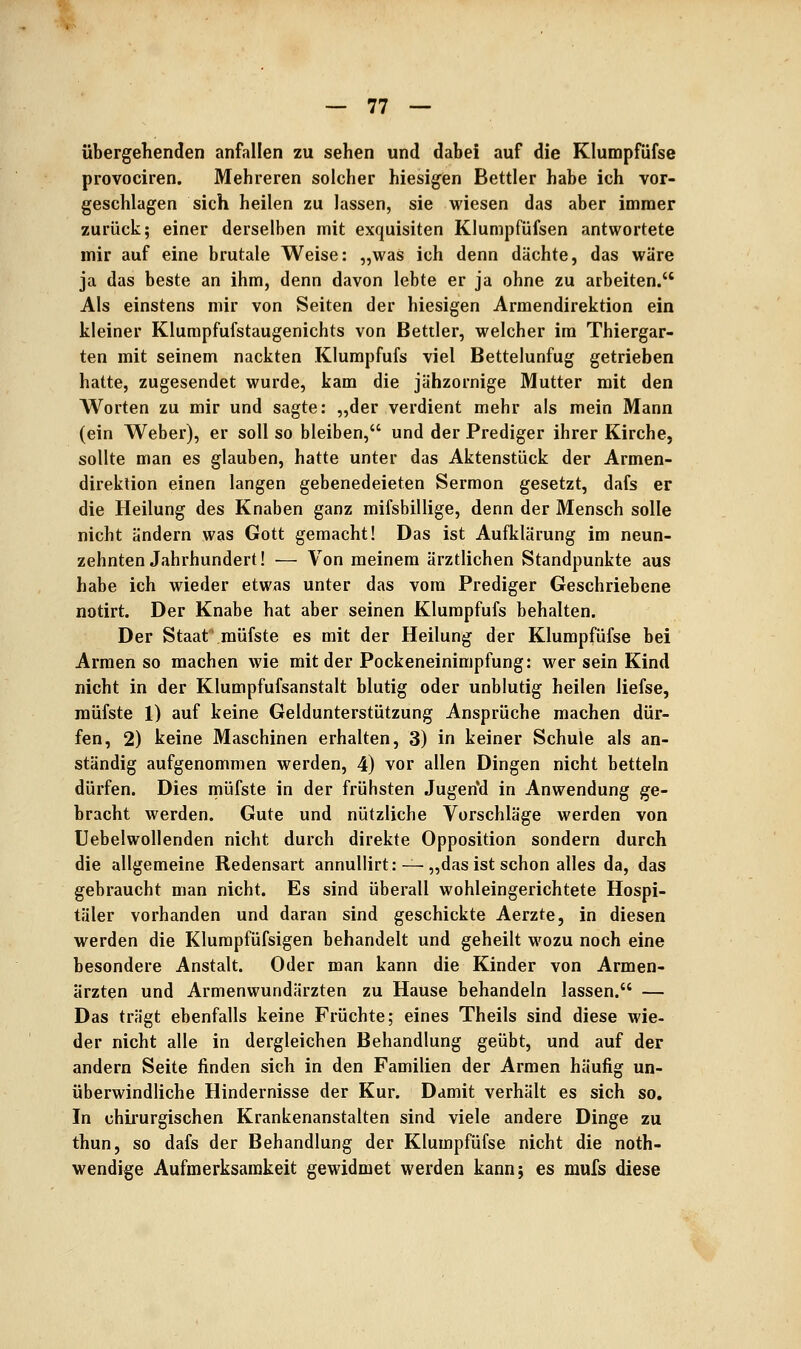 übergehenden anfallen zu sehen und dabei auf die Klumpfüfse provociren. Mehreren solcher hiesigen Bettler habe ich vor- geschlagen sich heilen zu lassen, sie wiesen das aber immer zurück; einer derselben mit exquisiten Klumpfüfsen antwortete mir auf eine brutale Weise: „was ich denn dächte, das wäre ja das beste an ihm, denn davon lebte er ja ohne zu arbeiten. Als einstens mir von Seiten der hiesigen Armendirektion ein kleiner Klurapfufstaugenichts von Bettler, welcher im Thiergar- ten mit seinem nackten Klumpfufs viel Bettelunfug getrieben hatte, zugesendet wurde, kam die jähzornige Mutter mit den Worten zu mir und sagte: „der verdient mehr als mein Mann (ein Weber), er soll so bleiben, und der Prediger ihrer Kirche, sollte man es glauben, hatte unter das Aktenstück der Armen- direklion einen langen gebenedeieten Sermon gesetzt, dafs er die Heilung des Knaben ganz mifsbillige, denn der Mensch solle nicht ändern was Gott gemacht! Das ist Aufklärung im neun- zehnten Jahrhundert! — Von meinem ärztlichen Standpunkte aus habe ich wieder etwas unter das vom Prediger Geschriebene notirt. Der Knabe hat aber seinen Klumpfufs behalten. Der Staat raüfste es mit der Heilung der Klumpfüfse bei Armen so machen wie mit der Pockeneinimpfung: wer sein Kind nicht in der Klumpfufsanstalt blutig oder unblutig heilen liefse, raüfste 1) auf keine Geldunterstützung Ansprüche machen dür- fen, 2) keine Maschinen erhalten, 3) in keiner Schule als an- ständig aufgenommen werden, 4) vor allen Dingen nicht betteln dürfen. Dies müfste in der frühsten Jugerfd in Anwendung ge- bracht werden. Gute und nützliche Vorschläge werden von Uebelwollenden nicht durch direkte Opposition sondern durch die allgemeine Redensart annuUirt: — „das ist schon alles da, das gebraucht man nicht. Es sind überall wohleingerichtete Hospi- täler vorhanden und daran sind geschickte Aerzte, in diesen werden die Klurapfüfsigen behandelt und geheilt w^ozu noch eine besondere Anstalt. Oder man kann die Kinder von Armen- ärzten und Armenwundärzten zu Hause behandeln lassen. — Das trägt ebenfalls keine Früchte; eines Theils sind diese wie- der nicht alle in dergleichen Behandlung geübt, und auf der andern Seite finden sich in den Familien der Armen häufig un- überwindliche Hindernisse der Kur. Damit verhält es sich so. In chirurgischen Krankenanstalten sind viele andere Dinge zu thun, so dafs der Behandlung der Klumpfüfse nicht die noth- wendige Aufmerksamkeit gewddmet werden kann; es mufs diese