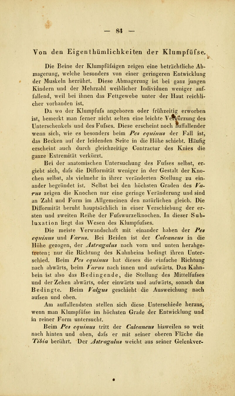 Von den Eigenthümlichkeiten der Klumpfüfse. Die Beine der Kiumpfüfsigen zeigen eine beträchtliche Ab- magerung, welche besonders von einer geringeren Entwicklung der Muskeln herrührt. Diese Abmagerung ist bei ganz jungen Kindern und der Mehrzahl weiblicher Individuen weniger auf- fallend, weil bei ihnen das Fettgewebe unter der Haut reichli- cher vorhanden ist. Da wo der Klumpfufs angeboren oder frühzeitig erworben ist, bemerkt man ferner nicht selten eine leichte Vewurzung des Unterschenkels und des Fufses. Diese erscheint noch auffallender wenn sich, wie es besonders beim Pes equinus der Fall ist, das Becken auf der leidenden Seite in die Höhe schiebt. Häufig erscheint auch durch gleichzeitige Contractur des Knies die ganze Extremität verkürzt. Bei der anatomischen Untersuchung des Fufses selbst, er- giebt sich, dafs die Difformität weniger in der Gestalt der Kno- chen selbst, als vielmehr in ihrer veränderten Stellung zu ein- ander begründet ist. Selbst bei den höchsten Graden des Va- rus zeigen die Knochen nur eine geringe Veränderung und sind an Zahl und Form im Allgemeinen den natürlichen gleich. Die Difformität beruht hauptsächlich in einer Verschiebung dier er- sten und zweiten Reihe der Fufswurzelknochen. In dieser Sub- luxation liegt das Wesen des Klumpfufses. Die meiste Verwandschaft mit einander haben der Pea eqniniis und Varus, Bei Beiden ist der Calcaneus in die Höhe gezogen, der Astragalus nach vorn und unten herabge- treten; nur die Richtung des Kahnbeins bedingt ihren Unter- schied. Beim Pes equinus hat dieses die einfache Richtung nach abwärts, beim Varus nach innen und aufwärts. Das Kahn- bein ist also das Bedingende, die Stellung des Mittelfufses und der Zehen abwärts, oder einwärts und aufwärts, sonach das Bedingte. Beim Valgus geschieht die Ausweichung nach aufsen und oben. Am auffallendsten stellen sich diese Unterschiede heraus, wenn man Klumpfüfse im höchsten Grade der Entwicklung und in reiner Form untersucht. Beim Pes equinus tritt der Calcaneus bisweilen so weit nach hinten und oben, dafs er mit seiner oberen Fläche die Tibia berührt. Der Astragalus weicht aus seiner Gelenkver-