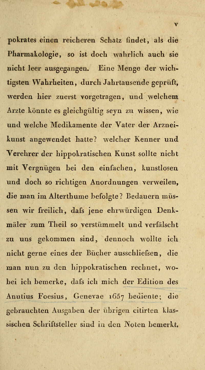 pokrates einen reicheren Schatz findet, als die Pharmakologie, so ist doch wahrlich auch sie nicht leer ausgegangen. Eine Menge der wich- tigsten Wahrheiten, durch. Jahrtausende geprüft, werden hier zuerst vorgetragen, und welchem Arzte könnte es gleichgültig sejn zu wissen, wie und welche Medikamente der Vater der Arznei- kunst angewendet hatte? welcher Kenner und Verehrer der hippokratischen Kunst sollte nicht mit Vergnügen bei den einfachen, kunstlosen und doch so richtigen Anordnungen verwreilen, die man im Alterthume befolgte ? Bedauern müs- sen wir freilieb, dafs jene ehrwürdigen Denk- mäler zum Theil so verstümmelt und verfälscht zu uns gekommen sind, dennocli wollte ich nicht gerne eines der Bücher ausschliefsen, die man nun zu den hippokratischen rechnet, wo- bei ich bemerke, dafs ich mich der Edition des Anutius Foesius, Genevae 1657 bediente; die gebrauchten Ausgaben der übrigen citirten klas- sischen Schriftsteller sind in den Noten bemerkt,