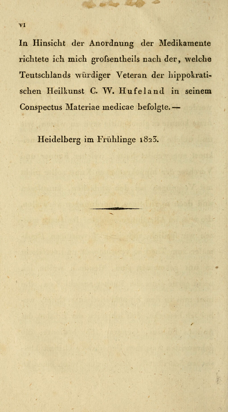 In Hinsicht der Anordnung der Medikamente richtete ich mich grofsentheils nach der, welche Teutschlands würdiger Veteran der hippokrati- sehen Heilkunst C. W. Hufeland in seinem Conspectus Materiae medicae befolgte. — Heidelberg im Frühlinge 1823.