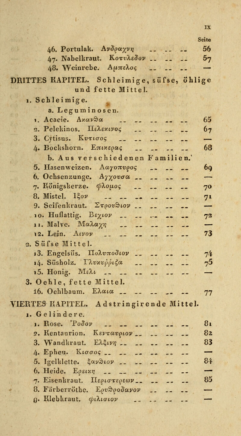 Seite 46. Portulak. Avägayvii __ .. .. 56 47. Nabelkraut. KoTvIedov .. _. __ 5j 48. Weinrebe. AyL-x&koq .... — DRITTES KAPITEL. Schleimige, süfse, ö'hlige und fette Mittel. 1. Schleimige. a. Legum inosen. 1. Acacie. AxavSa, __ __ .. 65 2. Pelekinos. ILtheiavog _._ __ __ __ 67 3. Cytisus. Kvricrog _„ _. _. ._ — 4. Bockshorn. Ejuxepa«; _. .. __ 68 b. Aus verschiedenen Familien.1 5. Hasenweizen. Aayonvgog __ _. 69 6. Ochsenzunge. Ay^oucra _. __ — 7. Königskerze. (pkoyLog __ _. 70 8. Mistel. I§oj> .. .. 71 9. Seifenkraut, ^tqov^iov .... — 10. Huflattig. Bs^iov __ _.T ... _. _. 72 11. Malve. Mak^ 1„ _•_ .. „. __ — 12. Lejn. Aivov __ __ _. 73 2. Süfse Mittel. j3. Engelsüs. TloXvTtodiov ._ .. _. __ 74 14. Süsholz. rta?xrppi£a _. .. .„ _. 75 i5. Honig. MeXfc __ .. __ ., _- — 3. Oehle, fette Mittel. 16. Oehlbaum. EXoua __ __ .. 77 VIERTES KAPITEL. Adstringir ende Mittel. 1. Gelindere. 1. Rose. 'Po£oj> .. .. 81 2. Kentaurion. lLev*zav(siov __ -_ 82 3. Wandkraut. EX^ivrj __ __ 83 4. Epheu. Kiacrog __ __ __ __ __ — 5. Igelklette. %av^iov _. _, _. -. _- 84 6. Heide. 'Egsiari _. __ _. — 7. Eisenkraut. UegurTegeav__ .. _. 85 8. Färberröthe. Epu^po^a^o^ .. _. ._ — 0. Klebkraut, cpikiaiov ., Lj _- -- —