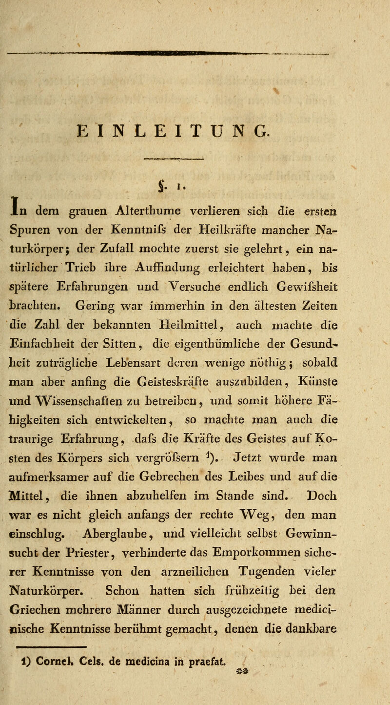 EINLEITUNG. $. ■• In dem grauen Alterthume verlieren sich die ersten Spuren von der Kenntnifs der Heilkräfte mancher Na- turkörper ; der Zufall mochte zuerst sie gelehrt, ein na- türlicher Trieb ihre Auffindung erleichtert haben, bis spatere Erfahrungen und Versuche endlich Gewifsheit brachten. Gering war immerhin in den ältesten Zeiten die Zahl der bekannten Heilmittel, auch machte die Einfachheit der Sitten, die eigenthümliche der Gesund- heit zuträgliche Lebensart deren wenige nothig; sobald man aber anfing die Geisteskräfte auszubilden, Künste und Wissenschaften zu betreiben, und somit höhere Fä- higkeiten sich entwickelten, so machte man auch die traurige Erfahrung, dafs die Kräfte des Geistes auf Ko- sten des Korpers sich vergrÖfsern J). Jetzt wurde man aufmerksamer auf die Gebrechen des Leibes und auf die Mittel, die ihnen abzuhelfen im Stande sind. Doch war es nicht gleich anfangs der rechte Weg, den man einschlug. Aberglaube, und vielleicht selbst Gewinn- sucht der Priester, verhinderte das Emporkommen siehe- rer Kenntnisse von den arzneilichen Tugenden vieler Naturkörper. Schon hatten sich frühzeitig bei den Griechen mehrere Männer durch ausgezeichnete medici- nische Kenntnisse berühmt gemacht, denen die dankbare