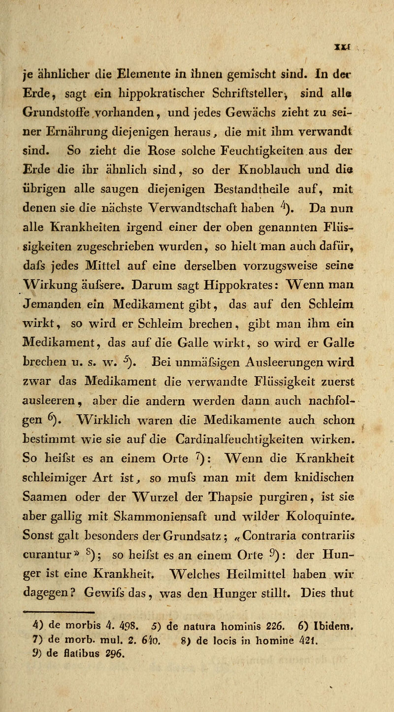 je ähnlicher die Elemente in ihnen gemischt sind. In der Erde, sagt ein hippokratischer Schriftsteller, sind all« Grundstoffe vorhanden, und jedes Gewächs zieht zu sei- ner Ernährung diejenigen heraus, die mit ihm verwandt sind. So zieht die Rose solche Feuchtigkeiten aus der Erde die ihr ähnlich sind, so der Knohlauch und die {ihrigen alle saugen diejenigen Bestandteile auf, mit denen sie die nächste Verwandtschaft haben ^). Da nun alle Krankheiten irgend einer der oben genannten Flüs- sigkeiten zugeschrieben wurden, so hielt man auch dafür, dafs jedes Mittel auf eine derselben vorzugsweise seine Wirkung äufsere. Darum sagt Hippokrates: 'Wenn man Jemanden ein Medikament gibt, das auf den Schleim wirkt, so wird er Schleim brechen, gibt man ihm ein Medikament, das auf die Galle wirkt, so wird er Galle brechen u. s. w. 5). Bei unmäfsigen Ausleerungen wird zwar das Medikament die verwandte Flüssigkeit zuerst ausleeren, aber die andern werden dann auch nachfol- gen °). /Wirklich waren die Medikamente auch schon bestimmt wie sie auf die Cardinalfeuchtigkeiten wirken. So heifst es an einem Orte 7): Wenn die Krankheit schleimiger Art ist, so mufs man mit dem knidischen Saamen oder der Wurzel der Thapsie purgiren, ist sie aber gallig mit Skammoniensaft und wilder Koloquinte. Sonst galt besonders der Grundsatz; ,< Contraria contrariis curantur» s); so heifst es an einem Orte 9): der Hun- ger ist eine Krankheit. Welches Heilmittel haben wir dagegen? Gewifs das, was den Hunger stillt. Dies thut 4) de morbis 4. 4£)8. 5) de natura hominis 226. 6) Ibidem. 7) de morb. mul. 2. 6;40. 8) de locis in nomine 421.