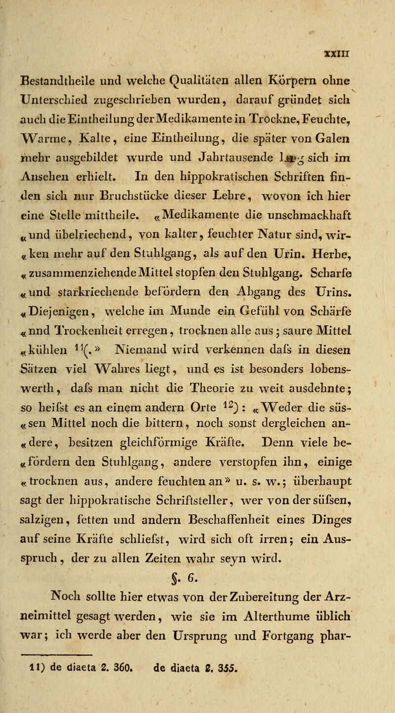 Bestandteile und welche Qualitäten allen Körpern ohne Unterschied zugeschrieben wurden, darauf gründet sich auch die Eintheilung derMedikamente in Trockne, Feuchte, Warme, Kalte, eine Eintheilung, die später von Galen mehr ausgebildet wurde und Jahrtausende k«?^ sich im Ansehen erhielt. In den hippokratischen Schriften fin- den sich nur Bruchstücke dieser Lehre, wovon ich hier eine Stelle mittheile. «Medikamente die unschmackhaft «und übelriechend, von kalter, feuchter Natur sind, wir- «ken mehr auf den Stuhlgang, als auf den Urin. Herbe, « zusammenziehende Mittel stopfen den Stuhlgang. Scharfe «und starkriechende befordern den Abgang des Urins. «Diejenigen, welche im Munde ein Gefühl von Schärfe «nnd Trockenheit erregen, trocknen alle aus; saure Mittel «kühlen 11(.>y Niemand wird verkennen dafs in diesen Sätzen viel Wahres liegt, und es ist besonders lobens- werth, dafs man nicht die Theorie zu weit ausdehnte; so heifst es an einem andern Orte 12) : «W^eder die süs- «sen Mittel noch die bittern, noch sonst dergleichen an- «dere, besitzen gleichförmige Kräfte. Denn viele be- «fordern den Stuhlgang, andere verstopfen ihn, einige «trocknen aus, andere feuchten an» u. s. w.; überhaupt sagt der hippokratische Schriftsteller, wer von der süfsen, salzigen, fetten und andern Beschaffenheit eines Dinges auf seine Kräfte schliefst, wird sich oft irren; ein Aus- spruch , der zu allen Zeiten wahr seyn wird. .$. g. Noch sollte hier etwas von der Zubereitung der Arz- neimittel gesagt werden, wie sie im Alterthume üblich war; ich werde aber den Ursprung und Fortgang phar- 11) de diaeta 2. 360. de diaeta 2, 355.