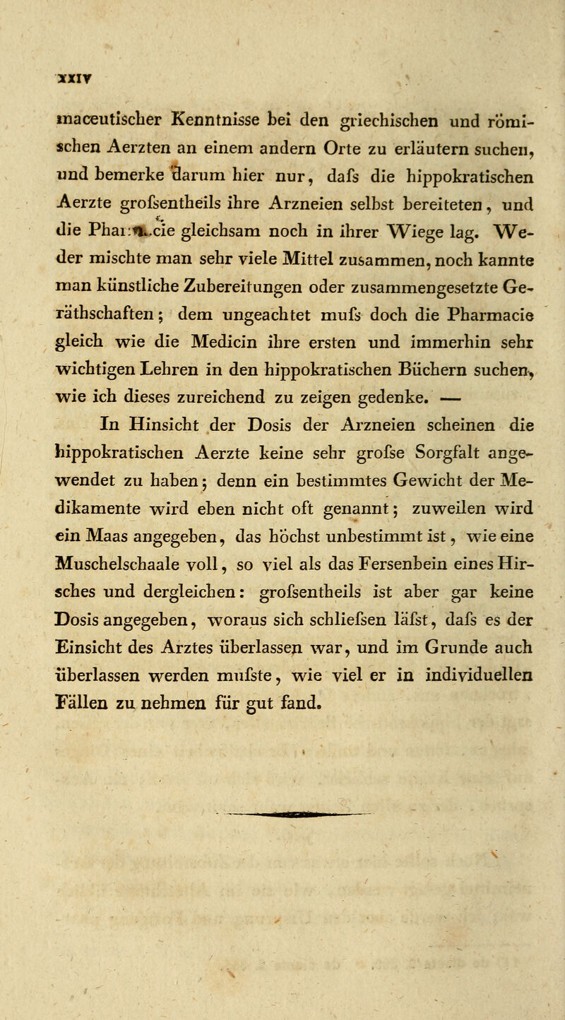 maceutischer Kenntnisse bei den griechischen und römi- schen Aerzten an einem andern Orte zu erläutern suchen, und bemerke'darum hier nur, dafs die hippokratischen Aerzte grofsentheils ihre Arzneien selbst bereiteten, und die Phamiucie gleichsam noch in ihrer Wiege lag. We- der mischte man sehr viele Mittel zusammen, noch kannte man künstliche Zubereitungen oder zusammengesetzte Ge- räthschaften; dem ungeachtet mufs doch die Pharmacie gleich wie die Medicin ihre ersten und immerhin sehr wichtigen Lehren in den hippokratischen Büchern suchen, wie ich dieses zureichend zu zeigen gedenke. — In Hinsicht der Dosis der Arzneien scheinen die hippokratischen Aerzte keine sehr grofse Sorgfalt ange- wendet zu haben; denn ein bestimmtes Gewicht der Me- dikamente wird eben nicht oft genannt; zuweilen wird ein Maas angegeben, das höchst unbestimmt ist, wie eine Muschelschaale voll, so viel als das Fersenbein eines Hir- sches und dergleichen: grofsentheils ist aber gar keine Dosis angegeben, woraus sich schliefsen läfst, dafs es der Einsicht des Arztes überlassen war, und im Grunde auch überlassen werden mufste, wie viel er in individuellen Fällen zu nehmen für gut fand.