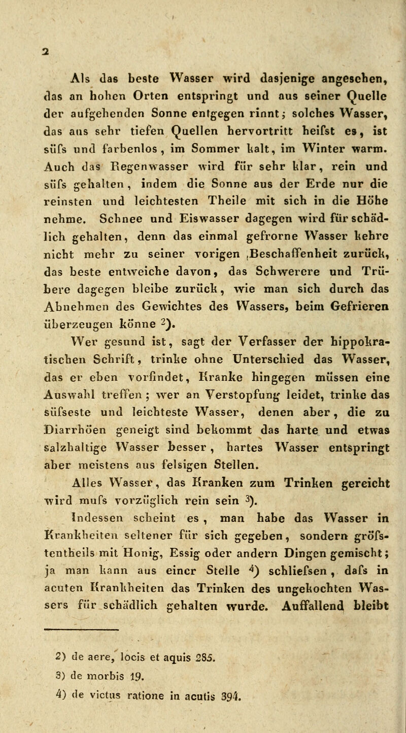 Als das be9te Wasser wird dasjenige angeschen, das an hohen Orten entspringt und aus seiner Quelle der aufgehenden Sonne entgegen rinnt; solches Wasser, das aus sehr tiefen Quellen hervortritt heifst es, ist süfs und farbenlos, im Sommer halt, im Winter warm. Auch das Regenwasser wird für sehr klar, rein und süfs gehalten , indem die Sonne aus der Erde nur die reinsten und leichtesten Theile mit sich in die Höhe nehme. Schnee und Eiswasser dagegen wird für schäd- lich gehalten, denn das einmal gefrorne Wasser hehre nicht mehr zu seiner vorigen (Beschaffenheit zurück, das beste entweiche davon, das Schwerere und Trü- bere dagegen bleibe zurück, wie man sich durch das Abnehmen des Gewichtes des Wassers, beim Gefrieren überzeugen könne 2). Wer gesund ist, sagt der Verfasser der hippokra- tischen Schrift, trinke ohne Unterschied das Wasser, das er ehen vorfindet, Kranke hingegen müssen eine Auswahl treffen ; wer an Verstopfung leidet, trinke das süfseste und leichteste Wasser, denen aber, die zu Diarrhöen geneigt sind bekommt das harte und etwas salzhaltige Wasser besser, hartes Wasser entspringt aber meistens aus felsigen Stellen. Alles Wasser, das Kranken zum Trinken gereicht wird mufs vorzüglich rein sein 3). Indessen scheint es , man habe das Wasser in Krankheiten seltener für sich gegeben, sondern gröfs- tentheils mit Honig, Essig oder andern Dingen gemischt; ja man kann aus einer Stelle *) schliefsen, dafs in acuten Krankheiten das Trinken des ungekochten Was- sers für schädlich gehalten wurde. Auffallend bleibt 2) de aere/ locis et aquis 285. 3) de morbis 19.