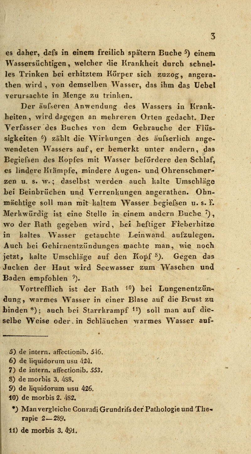 Wassersüchtigen, welcher die Krankheit durch schnel- les Trinken hei erhitztem Körper sich zuzog, angera« then wird , von demselben Wasser, das ihm das Uehel verursachte in Menge zu trinken. Der äufseren Anwendung des Wassers in Krank- heiten, wird dagegen an mehreren Orten gedacht. Der Verfasser des Buches von dem Gebrauche der Flüs- sigkeiten 6) zahlt die Wirkungen des ä'ufserlich ange- wendeten Wassers auf, er bemerkt unter andern, das Begiefsen des Kopfes mit Wasser befördere den Schlaf, es lindere Krämpfe, mindere Augen- und Ohrenschmer- zen u. s. w.; daselbst werden auch kalte Umschläge hei Beinbrüchen und Verrenkungen angerathen. Ohn- mächtige soll man mit kaltem Wasser begiefsen u. s. f. Merkwürdig ist eine Stelle in einem andern Buche 7), wo der Rath gegeben wird, bei heftiger Fieberhitze in kaltes Wasser getauchte Leinwand aufzulegen. Auch bei Gehirnentzündungen machte man, wie noch jetzt, kalte Umschläge auf den Kopf s). Gegen das Jucken der Haut wird Seewasser zum Waschen und Baden empfohlen 9). Vortrefflich ist der Rath 10) bei Lungenentzün- dung, warmes Wasser in einer Blase auf die Brust zu binden*); auch bei Starrkrampf 11) soll man auf die- selbe Weise oder, in Schläuchen warmes Wrasser auf* 5) de intern, affectionib. 546. 6) de liquidorum usu 4.24. 7) de intern, affectionib. 553. 8) de morbis 3. 488. 9) de liquidorum usu 426. 10) de morbis 2. 482. *) Man vergleiche Conradi Grundrifs der Pathologie und The«» rapie 2—289.