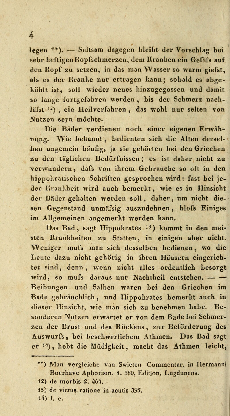 legen **)* — Seltsam dagegen bleibt der Vorschlag bei sehr heftigen Kopfschmerzen, dem Kranken ein Gefäfs auf den Kopf zu setzen, in das man Wasser so warm giefst, als es der Kranke nur ertragen kann; sobald es abge- kühlt ist, soll wieder neues hinzugegossen und damit so lange fortgefahren werden , bis der Schmerz nach- läfst 12) , ein Heilverfahren , das wohl nur selten von Nutzen seyn möchte. Die Bäder verdienen noch einer eigenen Erwäh- nung. Wie bekannt, bedienten sich die Alten dersel- ben ungemein häufig, ja sie gehörten bei den Griechen zu den täglichen Bedürfnissen; es ist daher nicht zu verwundern, dafs von ihrem Gebrauche so oft in den bippokratischen Schriften gesprochen wird: fast bei je- der Krankheit wird auch bemerkt, wie es in Hinsicht der Bäder gehalten werden soll, daher, um nicht die- sen Gegenstand unmäfsig auszudehnen, blofs Einiges im Allgemeinen angemerkt werden kann. Das Bad, sagt Hippokrates 13) kommt in den mei- sten Krankheiten zu Statten, in einigen aber nicht. Weniger mufs man sich desselben bedienen, wo die Leute dazu nicht gehörig in ihren Häusern eingerich- tet sind, denn, wenn nicht alles ordentlich besorgt wird, so mufs daraus nur Nachtheil entstehen. Reibungen und Salben waren bei den Griechen im Bade gebräuchlich, und Hippokrates bemerkt auch in dieser Hinsicht, wie man sich zu benehmen habe. Be- sonderen Nutzen erwartet er von dem Bade bei Schmer- zen der Brust und des Rückens , zur Beförderung des Auswurfs, bei beschwerlichem Athmen. Das Bad sagt er 14), hebt die Müdigkeit, macht das Athmen leicht, *¥) Man vergleiche van Swieten Commentar. in Hermanni Boerhave Aphorism. 1. 380. Edition. Lugdunens. 12) de raorbis 2. 464. 13) de victus ratione in acutis 395.