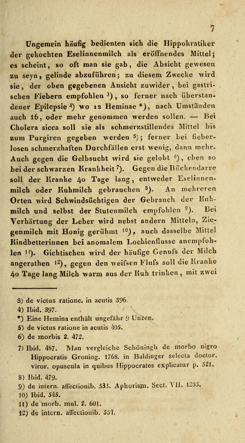 Ungemein häufig bedienten sich die Hippokratiker der gekochten Eselinnenmilch als eröffnendes Mittel; es scheint, so oft man sie gab, die Absicht gewesen zu seyn, gelinde abzuführen; zu diesem Zwecke wird sie, der oben gegebenen Ansicht zuwider, bei gastri- schen Fiebern empfohlen 3) , so ferner nach überstan- dener Epilepsie4) wo 12 Heminae *), nach Umständen auch 16, oder mehr genommen werden sollen. — Bei Cholera sicca soll sie als schmerzstillendes Mittel bis zum Purgiren gegeben werden 5); ferner bei fieber- losen schmerzhaften Durchfällen erst wenig, dann mehr. Auch gegen die Gelbsucht wird sie gelobt 6) , eben so bei der schwarzen Krankheit7). Gegen die Rückendarre soll der Kranke 40 Tage lang, entweder Eselinnen- milch oder Kuhmilch gebrauchen 8). An mehreren Orten wird Schwindsüchtigen der Gebrauch der Kuh- milch und selbst der Stutenmilch empfohlen 9). Bei Verhärtung der Leber wird nebst andern Mitteln, Zie- genmilch mit Honig gerühmt 10), auch dasselbe Mittel Kindbetterinnen bei anomalem Lochienflusse anempfoh- len H). Gichtischen wird der häufige Genuis der Milch angerathen *2), gegen den weifsen Flufs soll die Kranke 4o Tage lang Milch warm aus der Kuh trinken , mit zwei 3) de victus ratione. in acutis 396. 4) Ibid. 397. \ *) Eine Hemina enthält ungefähr 9 ün^en^ 5) de victus ratione in acutis 405. 6) de morbis 2. 472. 7) Ibid. 487. Man vergleiche Schöningh de morbo nigro Hippocratis Groning. 1768. in Baidinger selecta doctor. viror. opuscula in quibus Hippocrates explicatur p. 521. 8) Ibid. 479. 9) de intern, affeclionib. 533. Apkorisrn. Sect. VII. 1255. 10) Ibid. 545. 11) de morb. mul. 2. 601. 12) de intern, affeclionib. 55fL