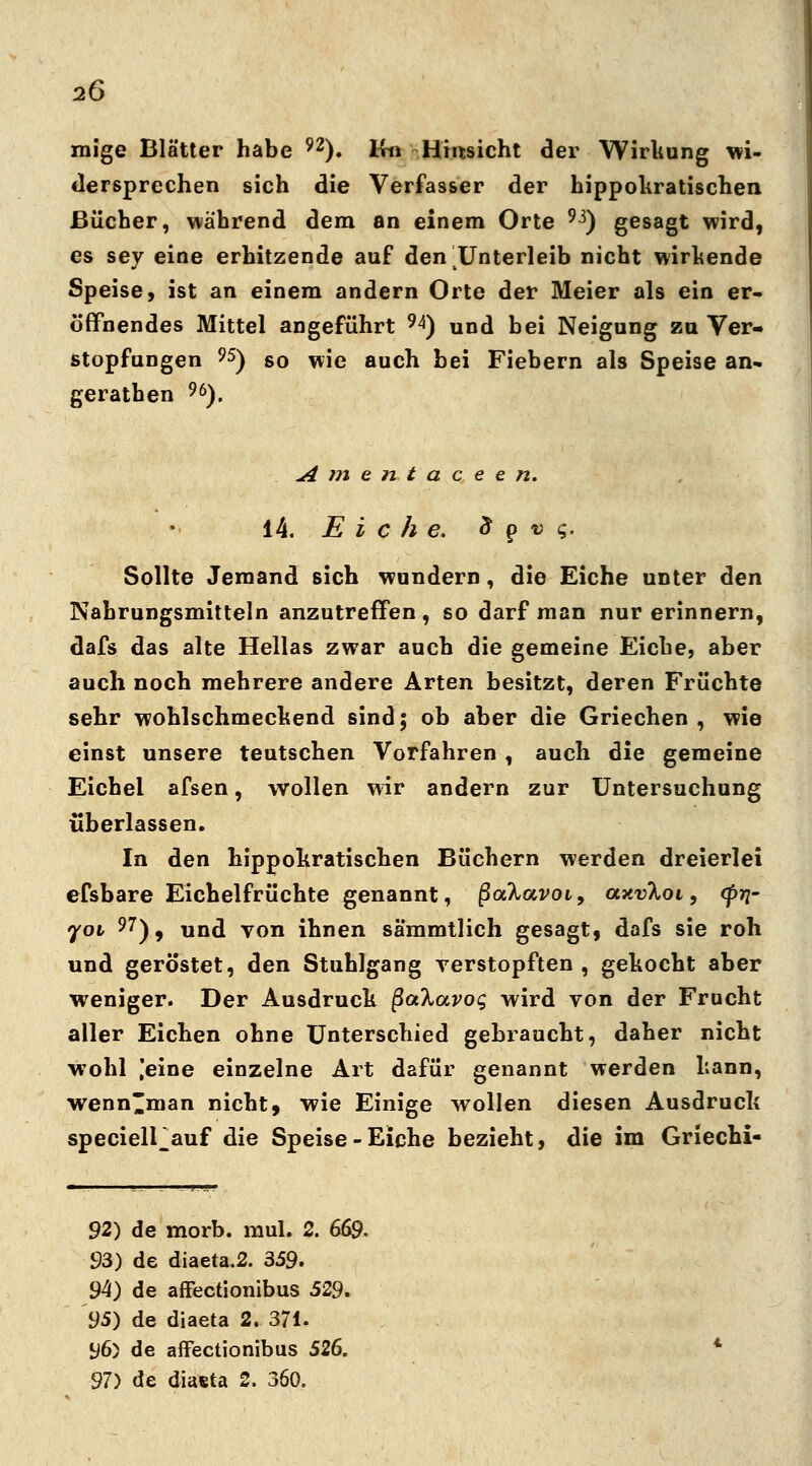 raige Blätter habe 92). Iin Hinsicht der Wirkung wi- dersprechen sich die Verfasser der hippokratischen Bücher, während dem an einem Orte 93) gesagt wird, es sey eine erhitzende auf den Unterleib nicht wirkende Speise, ist an einem andern Orte der Meier als ein er- öffnendes Mittel angeführt 9A) und bei Neigung zu Ver- stopfungen 95) so wie auch bei Fiebern als Speise an- gerathen 96). A m e n t a c e e n. 14. Eiche, 8 p 4 <;. Sollte Jemand sich wundern, die Eiche unter den Nahrungsmitteln anzutreffen , so darf man nur erinnern, dafs das alte Hellas zwar auch die gemeine Eiche, aber auch noch mehrere andere Arten besitzt, deren Früchte sehr wohlschmeckend sind; ob aber die Griechen , wie einst unsere teutschen Vorfahren , auch die gemeine Eichel afsen, wollen wir andern zur Untersuchung überlassen. In den hippokratischen Büchern werden dreierlei efsbare Eichelfrüchte genannt, ßa%avoi9 axvloi, <pri~ yov 97), und von ihnen sa'mmtlich gesagt, dafs sie roh und geröstet, den Stuhlgang verstopften , gekocht aber weniger. Der Ausdruck ßaXavog wird von der Frucht aller Eichen ohne Unterschied gebraucht, daher nicht Wohl ,'eine einzelne Art dafür genannt werden kann, wenn'man nicht, wie Einige wollen diesen Ausdruck specielPauf die Speise-Eiche bezieht, die im Griechi- 92) de morb. mul. 2. 669. 93) de diaeta.2. 359. 94) de affectionibus 529, 95) de diaeta 2. 371. 96) de affectionibus 526. 97) de diaeta 2. 360.