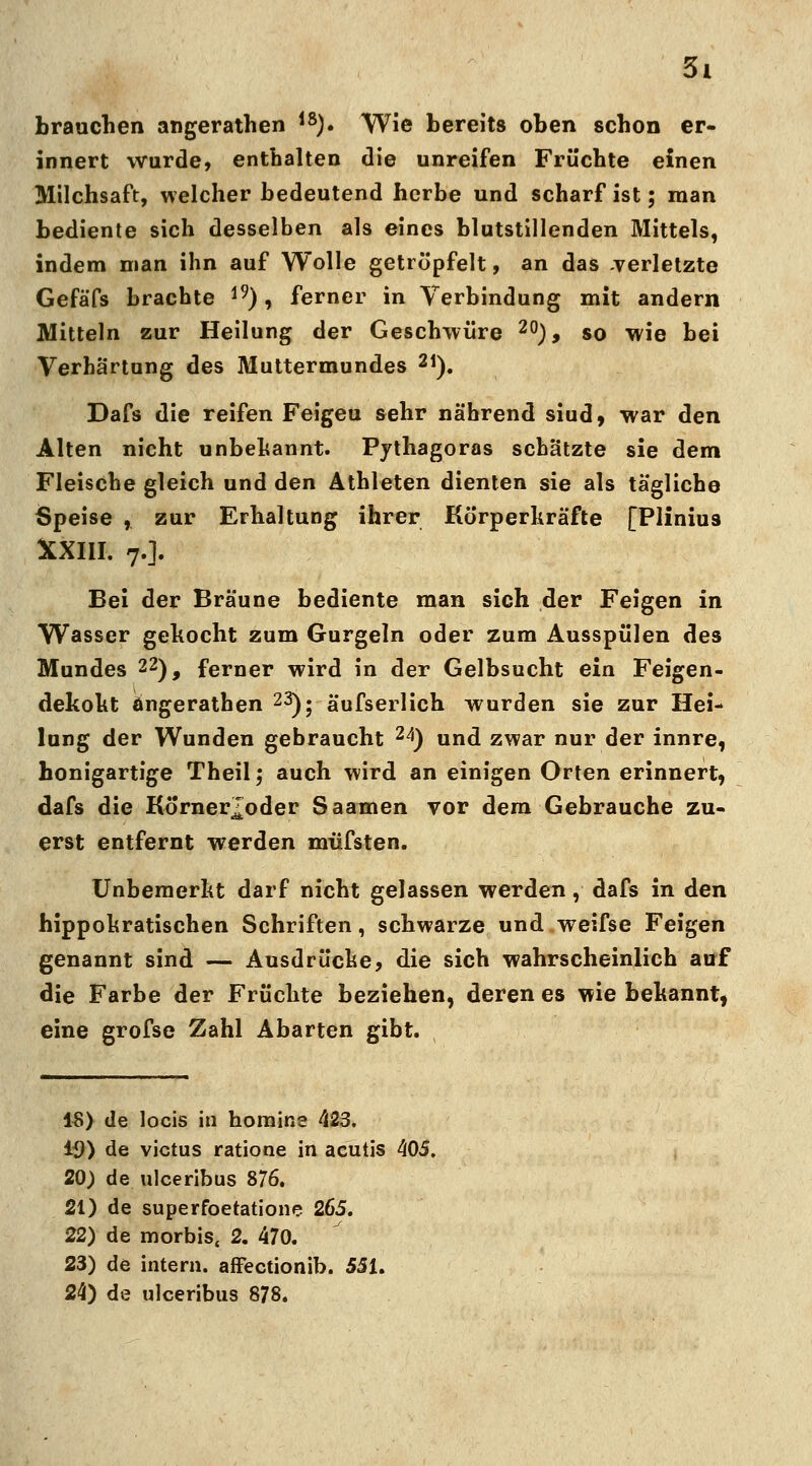 brauchen angerathen 18). Wie bereits oben schon er- innert wurde, enthalten die unreifen Früchte einen Milchsaft, welcher bedeutend herbe und scharf ist; man bediente sich desselben als eines blutstillenden Mittels, indem man ihn auf Wolle getröpfelt, an das -verletzte Gefä'Ps brachte 19), ferner in Verbindung mit andern Mitteln zur Heilung der Geschwüre 20), so wie bei Verhärtung des Muttermundes 21). Dafs die reifen Feigeu sehr nährend siud, war den Alten nicht unbekannt. Pythagoras schätzte sie dem Fleische gleich und den Athleten dienten sie als tägliche Speise ,. zur Erhaltung ihrer Kö'rperkräfte [Plinius XXIII. 7.]. Bei der Bräune bediente man sich der Feigen in Wasser gekocht zum Gurgeln oder zum Ausspülen des Mundes 22), ferner wird in der Gelbsucht ein Feigen- dekokt öngerathen 23); ä'ufserlich wurden sie zur Hei- lung der Wunden gebraucht 24) und zwar nur der innre, honigartige Theil; auch wird an einigen Orten erinnert, dafs die Korner^oder Saamen vor dem Gebrauche zu- erst entfernt werden müfsten. Unbemerkt darf nicht gelassen werden, dafs in den hippokratischen Schriften, schwarze und weifse Feigen genannt sind — Ausdrücke, die sich wahrscheinlich auf die Farbe der Früchte beziehen, deren es wie bekannt, eine grofse Zahl Abarten gibt. 18) de locis in homine \23. 19) de victus ratione in acutis 405. 20) de ulceribus 876. 21) de superfoetatione 265. 22) de morbis« 2. 470. 23) de intern, affectionib. 551. 24) de ulceribus 878.