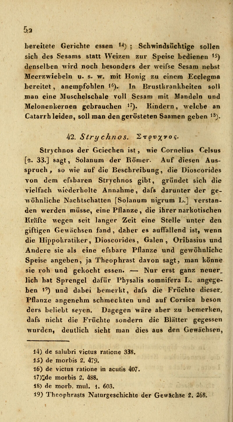 5.3 bereitete Gerichte essen H) ; Schwindsüchtige sollen sich de9 Sesams statt Weizen zur Speise bedienen 15) denselben wird noch besonders der vveifse Sesam nebst Meerzwiebeln u. s. w. mit Honig zu einem Ecclegma bereitet, anempfohlen *6). In Brustkrankheiten soll man eine Muschelschale voll Sesam mit Mandeln und Melonenkernen gebrauchen l7). Kindern, welche an Catarrh leiden, soll man den gerösteten Saamen geben lS). 42. Stry chnos. ^rqv-^voq. Strychnos der Gciechen ist, wie Cornelius CeUus [2. 33.] sagt, Solanum der Römer. Auf diesen Aus- spruch, so wie auf die Beschreibung, die Dioscorides von dem efsbaren Strychnos gibt, gründet sich die vielfach wiederholte Annahme, dafs darunter der ge- wöhnliche Nachtschatten [Solanum nigrum L.] verstan- den werden müsse, eine Pflanze, die ihrer narkotischen Kräfte wegen seit langer Zeit eine Stelle unter den giftigen Gewächsen fand , daher es auffallend ist, wenn die Hippokratiker, Dioscorides, Galen, Oribasius und Andere sie als eine efsbare Pflanze und gewöhnliche Speise angeben, ja Theophrast davon sagt, man könne sie roh und gekocht essen. — Nur erst ganz neuer, lieh hat Sprengel dafür Physalis somnifera L. angege- ben 19) und dabei bemerkt, dafs die Früchte dieser. Pflanze angenehm schmeckten und auf Corsica beson ders beliebt sejen. Dagegen wäre aber zu bemerken, dafs nicht die Früchte sondern die Blätter gegessen wurden, deutlich sieht man dies aus den Gewächsen, 44) de salubri victus ratione 338. 45) de morbis 2. 479. 16) de victus ratione in acutis 407. I7)ide morbis 2. 488. 48) de morb. mul. 1. 603.