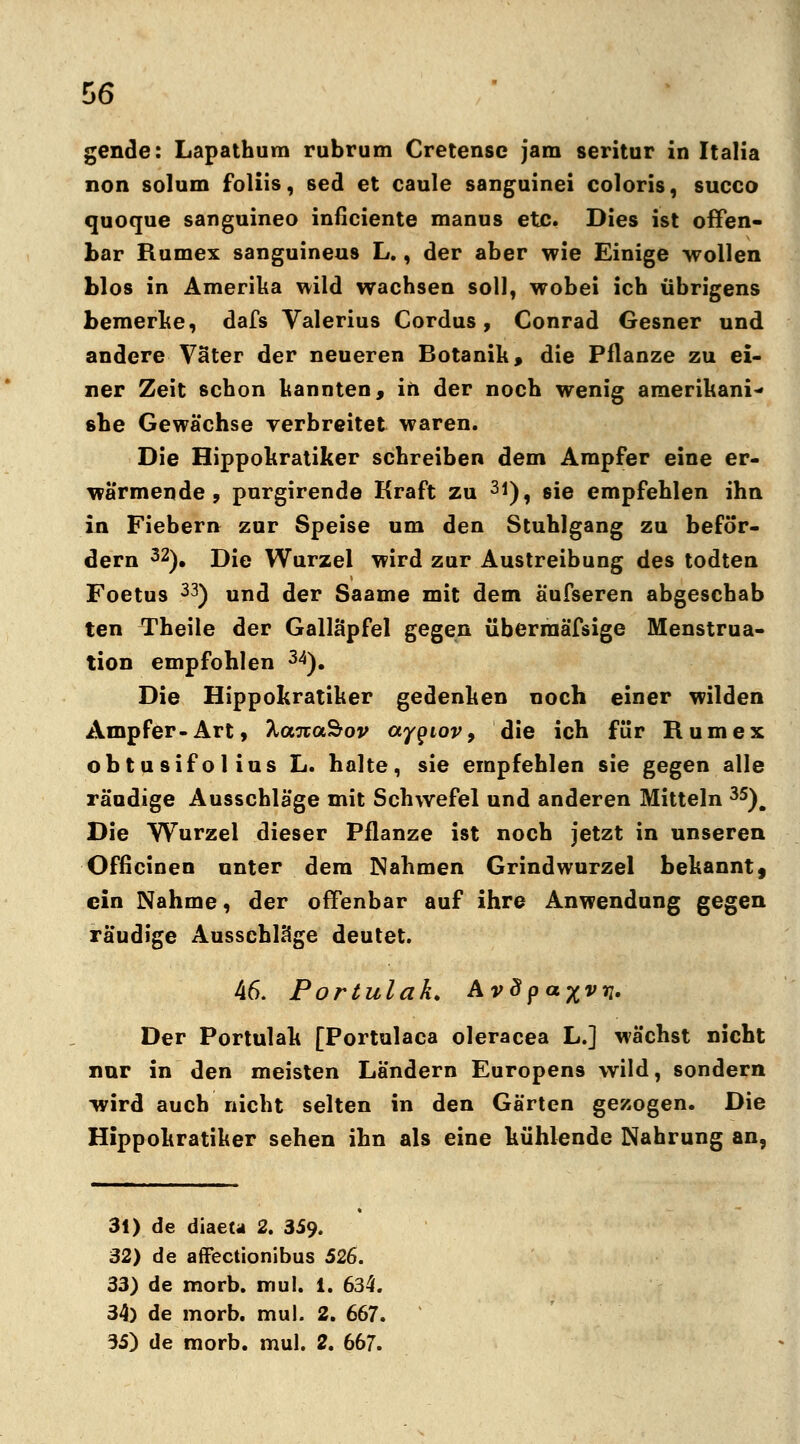 gende: Lapathura rubrum Cretense jam seritur in Italia non solum foliis, sed et caule sanguinei coloris, succo quoque sanguineo inficiente manus etc. Dies ist offen- bar Rumex sanguineus L., der aber wie Einige wollen blos in Amerika wild wachsen soll, wobei ich übrigens bemerke, dafs Valerius Cordus, Conrad Gesner und andere Väter der neueren Botanik, die Pflanze zu ei- ner Zeit schon kannten, in der noch wenig amerikani- 6be Gewächse verbreitet waren. Die Hippokratiker schreiben dem Ampfer eine er- wärmende , purgirende Kraft zu 3*), sie empfehlen ihn in Fiebern zur Speise um den Stuhlgang zu beför- dern 32). Die Wurzel wird zur Austreibung des todten Foetus 33) und der Saame mit dem äufseren abgeschab ten Theile der Galläpfel gegen überraäfsige Menstrua- tion empfohlen 34). Die Hippokratiker gedenken noch einer wilden Ampfer-Art, hanaSov ayqiov, die ich für Rumex obtusifolius L. halte, sie empfehlen sie gegen alle räudige Ausschläge mit Schwefel und anderen Mitteln 35). Die Wurzel dieser Pflanze ist noch jetzt in unseren Officinen unter dem Nahmen Grindwurzel bekannt, ein Nähme, der offenbar auf ihre Anwendung gegen räudige Ausschläge deutet. 46. Portulak. Avdpa%vn. Der Portulak [Portulaca oleracea L.] wächst nicht nur in den meisten Ländern Europens wild, sondern wird auch nicht selten in den Gärten gezogen. Die Hippokratiker sehen ihn als eine kühlende Nahrung an, 31) de diaeu 2. 359. 32) de affectionibus 526. 33) de morb. mul. i. 634. 34) de morb. mul. 2. 667.