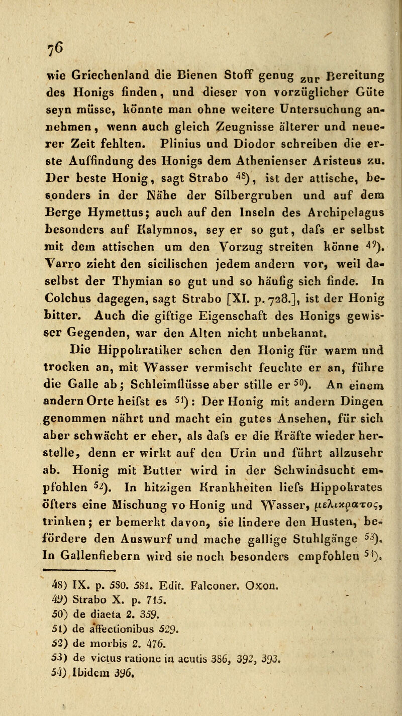 wie Griechenland die Bienen Stoff genug zar Bereitung des Honigs finden, und dieser von vorzüglicher Güte seyn müsse, könnte man ohne weitere Untersuchung an- nehmen, wenn auch gleich Zeugnisse älterer und neue- rer Zeit fehlten. Plinius und Diodor schreiben die er- ste Auffindung des Honigs dem Athenienser Aristeus zu. Der beste Honig, sagt Strabo <*8), ist der attische, be- sonders in der Nähe der Silbergruben und auf dem Berge Hymettus; auch auf den Inseln des Archipelagus besonders auf Kalymnos, sey er so gut, dafs er selbst mit dem attischen um den Vorzug streiten könne 49). Varro zieht den sicilischen jedem andern vor, weil da- selbst der Thymian so gut und so häufig sich finde. In Colchus dagegen, sagt Strabo [XI. p. 728.], ist der Honig bitter. Auch die giftige Eigenschaft des Honigs gewis- ser Gegenden, war den Alten nicht unbekannt. Die Hippokratiker 6ehen den Honig für warm und trocken an, mit Wasser vermischt feuchte er an, führe die Galle ab; Schleimflüsse aber stille er 50). An einem andern Orte heifst es 51) : Der Honig mit andern Dingen genommen nährt und macht ein gutes Ansehen, für sich aber schwächt er eher, als dafs er die Kräfte wieder her- stelle, denn er wirkt auf den Urin und führt allzusehr ab. Honig mit Butter wird in der Schwindsucht em- pfohlen 5^). In hitzigen Krankheiten liefs Hippokrates öfters eine Mischung vo Honig und Wasser, fietaxpocTog, trinken; er bemerkt davon, sie lindere den Husten, be- fördere den Auswurf und mache gallige Stuhlgänge 53). In Gallenfiebern wird sie noch besonders empfohlen 5))« 48) IX. p. 580. 581. Edit. Falconer. Oxon. 49) Strabo X. p. 715. 50) de diaeta 2. 359. 51) de a'ffectionibus 529. 52) de moibis 2. 476. 53) de victus ratione in acutis 386, 392, 393, 54) Ibidem 396.