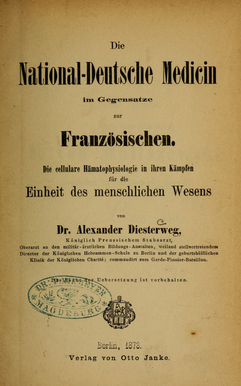 Die im Gegensatze zur Französischen, Die eellulare Hämatophysiologie in ihren Kämpfen für die Einheit des menschlichen Wesens Dr. Alexander Diesterweg, Königlich Preussischem Stabsarzt, Oberarzt an den militär-ärztlichen Bildungs - Anstalten, weiland stellvertretendem Director der Königlichen Hebeammen-Schule zu Berlin und der geburtshilflichen Klinik der Königlichen Charite; commandirt zum Garde-Pionier-Bataillon. Uebersetzung ist vorbehalten. Berlin, 1873. Verlag von Otto Janke.