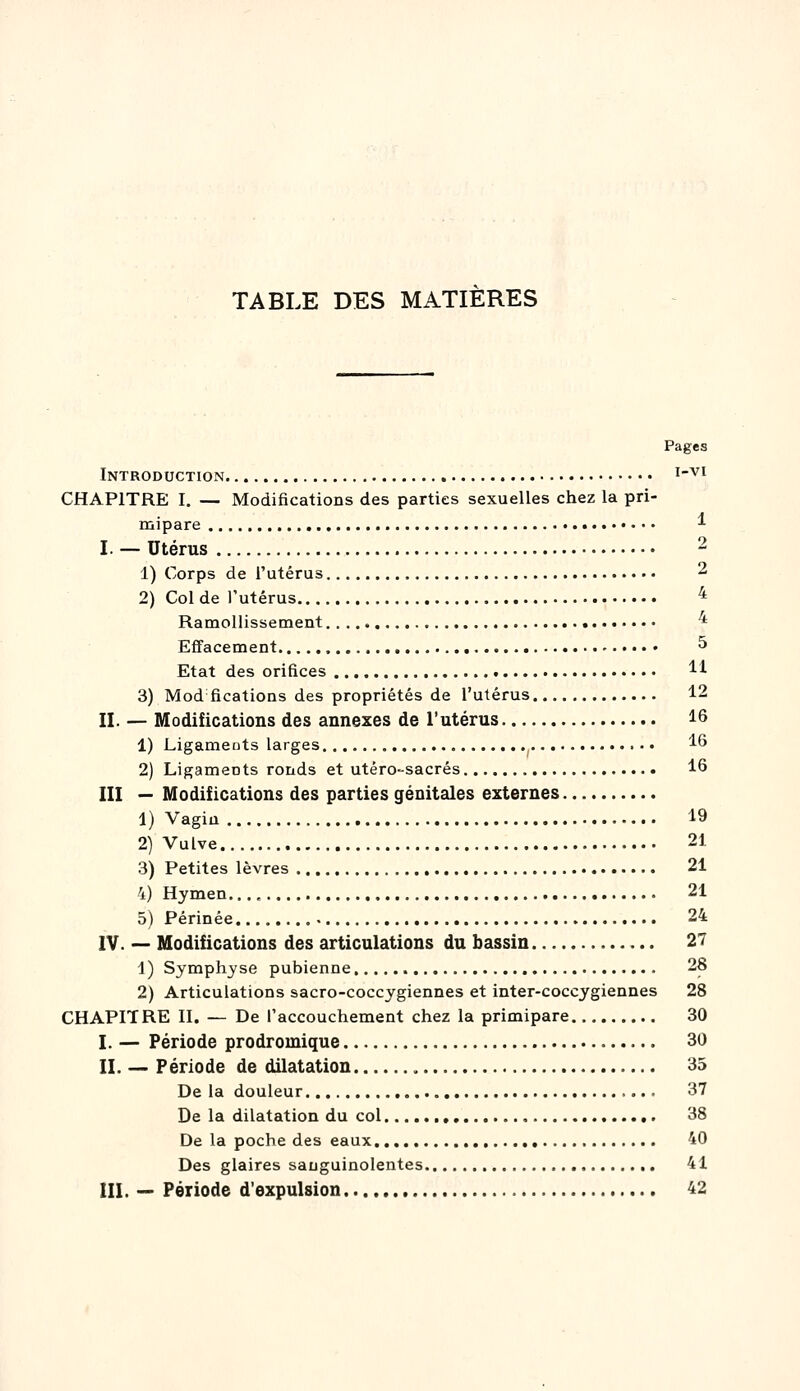 TABLE DES MATIERES Pages Introduction I_VI CHAPITRE I. — Modifications des parties sexuelles chez la pri- mipare * I. — Utérus 2 1) Corps de l'utérus 2 2) Col de l'utérus 4 Ramollissement * Effacement 5 Etat des orifices H 3) Modfications des propriétés de l'utérus 12 II. — Modifications des annexes de l'utérus 16 1) Ligaments larges 16 2) Ligaments ronds et utéro-sacrés 16 III — Modifications des parties génitales externes 1) Vagin 19 2) Vulve 21 3) Petites lèvres , 21 4) Hymen. 21 5) Périnée 24 IV. — Modifications des articulations du bassin 27 1) Symphyse pubienne 28 2) Articulations sacro-coccygiennes et inter-coccygiennes 28 CHAPITRE II. — De l'accouchement chez la primipare 30 I. — Période prodroniique 30 II. — Période de dilatation 35 De la douleur 37 De la dilatation du col 38 De la poche des eaux 40 Des glaires sanguinolentes 41 III. — Période d'expulsion 42