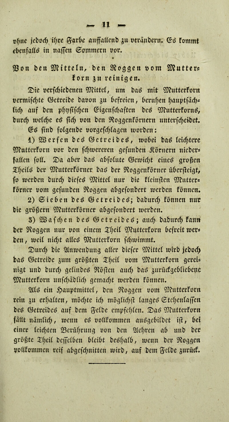 ofjne jebotf) tfyre $arbe auffaftenb $u oeränberu. <&$ fommt ebenfalls in naffeu Summern oor. $on t>en SiÄttteln, ben Joggen Dom Cutters Iorn jn reinigen. Sie oerfdnebenen SWitfef, nm t>a$ mit 9#utterForn vermifd)te (betreibe baoon 31t befreien, berufen fyauptfad)* (id> anf ben pf;i;ftfrf;en Gngenfdjaftcn be£ 9)?utterForn£, burd; meldje e$ ftrf) von ben 9faggenFörttern Unterleiber, (£$ ftnb folgenbe oorgefdtfagen roorben: 1) SBerfen be£ ©et reibet, wobei ba£ (eidjtere 9ftutterForn vor ben fdjwereren gefunben hörnern nieber* fallen foll. Sa aber ba$ abfolute ©eroidjt eine£ großen %()cil$ ber «Dftutterförner l>a$ ber SftoggenFörner überfteigt, fo werben burd; btefe£ bittet nur bie Fleinften Butter« forner oom gefunben Joggen abgefonbert werben Fönnen, 2) (Bitben be£ ©e treibet; baburd) Fönnen nuc bie großem 9ftutterFörner abgefonbert werben. 5) 2Bafd>en be£ ©etreibeö; and) babnvd) Fann ber Joggen nur oon einem £f;eil $?uttcrForn befreit wer* ben, weil nid;t alle£ 2>?utterForn fdnvimmt. Surd> bte -Slnmenbung ato biefer bittet wirb jebod> i>a$ ©etreibe jum größten Zijtxi oom 9ftutterForn gereu nigt unb bitrd; geltnbe£ Höften and) ba$ jurücFgebliebene sjftutterFow unfdjäblid) gemadjt werben Fönnen. $ll£ ein £auptmtttel, ben Joggen oom 9ftutterFow rein ju erhalten, möd;te xd) mögftdjjt fanget (£tel;enla|Ten beS ©etreibe£ auf bem gelbe empfehlen. Sa3 9}?utterForn fällt uämlid), wenn e£ oollFommen au£gebtlbet itf, 6ei einer (cidjten 23erüf;rung oon ben 21el)ren ab unb ber größte £l;eil beffelben bkibt be£f;alb, wenn ber Joggen VoKFommen reif abgefdmitten wirb, auf bem gelbe surürf.