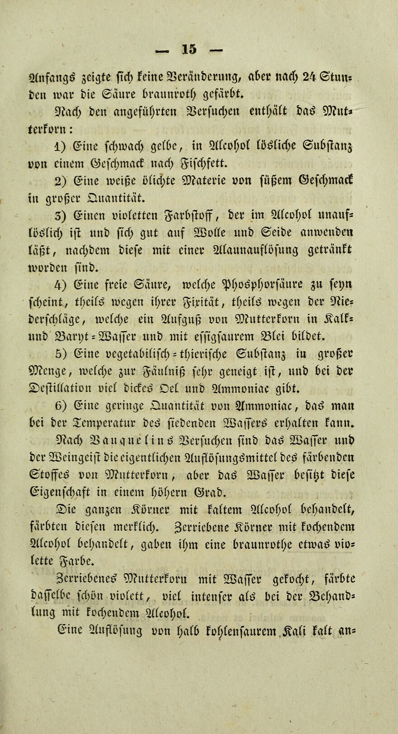 «tfnfangö geigte ffcb feine SSeränbernng, aber nad) 24 ©'tun* tcti mar t>ie ©anre brannrotf; gefärbt. 9fatd> ben angeführten &erfnd)en entf;äft ba^ S^ttt« terforn: 1) ©ine fd;wad> gefbc, in 5tfcotyo( B£ttd)e ©u6jlatt$ von einem @efcgntufc£ nad; gifd;fett 2) ©ine weiße ötid)te Materie von fnfjem ©efd;matf in grpget: üuanttlat. 5) ©inen utofetten garbftoff, bei4 im 3tfcof;o( nnanf* fö$fitf) tft nnb ftd> gnt anf 2Boffe nnb ©etbe anmenben (ägt, nad)bem tiefe mit einet* 2tfannanpfnng getränft werben ffnb. 4) ©ine freie ©änre, wetrf;e ipfjo^pfwrfänre gn fepn fd>eint, tfjcifö wegen tfyrer girtta't, tf;eifc> wegen ber zftie* berfdrtäge, wefdje ein 2ütfgnj3 uon 9ftntterfr>rn in SalU nnb' S8an;t * SBatTer nnb mit efftgfanrem ^BCei 6i(bet. 5) ©ine uegetabittfd; = tbierifdje ©nbftanj in großer 9ftenge, wetrf)e §nr Jäidniß fef;r geneigt ift, nnb bei bet £>ejfttfation otet liefet Del nnb *tfmmoniac gibt. 6) ©ine geringe .Quantität von 2(mmomac, i>a$ man bei ber Temperatur be£ ftebenben ÜÖatTerS erwarten famu Wad) SSancine tinö 2Serfutf;en ftnb ba$ SSaffer nnb ber SBeingeift bieeigentüd;en 5(npfnng^mitte(beö färbenben ©tojfe£ von 9ftntterforn, aber ba£ 2öa|Ter befü)t biefe ©igenfdwft in einem (;öf;ern ©rab. pte ganzen Körner mit faftem WUofyoi bcf>anbe(t, färbten tiefen merfüd;. Betriebene Körner mit fod>enbem 5tfcof;ot befyanbeft, gaben tf;m eine brannrotfye etma£ v\o- leite ftarbe. Betriebene^ 9}?ntterforn mit 2ßaffer geFod;t, färbte bafTcfbe fd>ün oiotett, viel intenfer ate bei ber 23cf;anb* ütng mit fod;enbem ZtUofyol ©ine 2tnflöfimg uon f;afb fotytettfanrem.Mi Mt m*