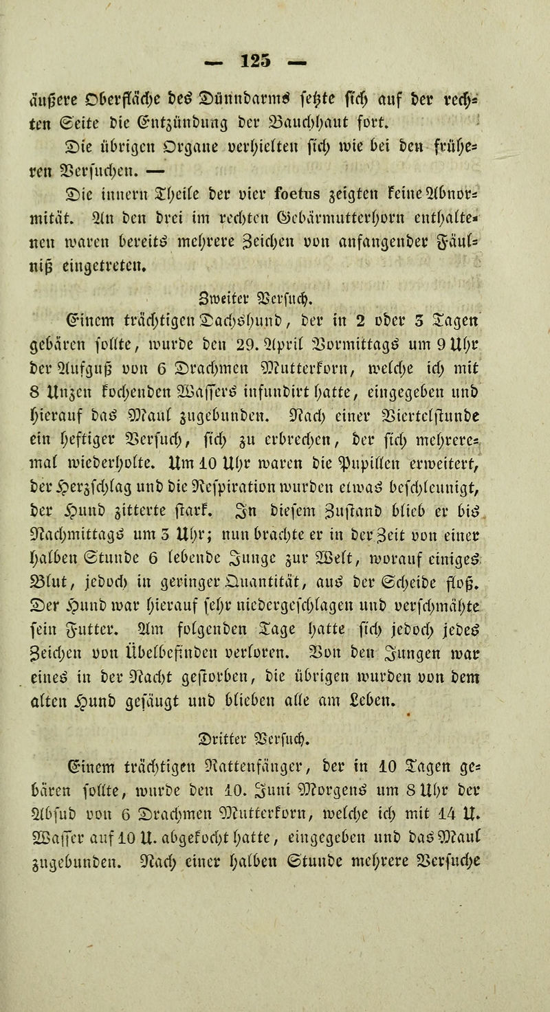 äußere OOerflfädje beS £>ünnbarm$ fe^te ftdj auf t>et? ititfö ten <Bcitc bie <£nt$ünbung ber 23aud>(>aut fort Sie übrigen Organe üerf;ie(teu ftd; wie frei ben früf;es ren 2Serfud;en. — Sie inuern Sfyetfe ber wer foetus geigten feine 5fbnor=: mität. 5(n t>en brei im red)tcn ©cbärmutterfjorn enthalte* neu waren bereite mehrere 3eidjen oon anfangender ftänU tiifc eingetreten. Bnmter Sscvfud?. Einern träd;tigen £arf)£l)unb, ber in 2 ober 3 Sagen gebären foflte, würbe ben 29. 3(prit 2>ormittag$ um 9 ltf;r ber Aufguß oon 6 £)radmien 9??utterforn, \vdd)t \d) mit 8 Ungen fodjenben Üffiafierö infunbirt fyatte, eingegeben uh,D hierauf baß $ftaüt jugebunben. 9?ad> einer SSicrtctfhtnbc ein f;eftiger 2>crfurf;, ftd> ju crbred)en, ber ftd> mehrere*. ma( wicber()o(te. Um 10 U()r waren bie ^upiflen erweitert, ber £erjfd)fag unb bie Refpiration würben etwaö bcfdtfeuuigt, ber jpuub gitterte ßarf. %n biefem gujlanb blieb er biß üftad;mittagö um 5 U()r; nun brachte er in berBeit oon einer fyalben (Btuube 6 febenbe Sunge jur SBeft, worauf einiget 23fut, jebod) in geringer Quantität, auß ber ©djeibe floß. SDer $unb war (jierauf [iiyc tuc&crgcfdjfagen unb uerfd;mä(;te fein Sutter. Ulm fotgenben Sage l;atte ftd> jebod; jebeS 3eid;en oou Übefbefi'nben »erforen. 2>on ben Sungen war eine^ in ber %lad)t geftorben, bie übrigen würben oon bem alten §unb gefäugt unb blieben afle am £eben. dritter SBcrfud). (Einern trächtigen Rattenfänger, ber in 10 Sagen ge* baren foftte, würbe ben 10. Snni 93?orgen£ um SUfyr ber &bfub oou 6 £)rad)men 9EJ?utterforn, weMje id) mit 14 U. SGßaffer auf lOU.afcgefodjtfjatte, eingegeben unb ba£9)?au( gugebunben. 3lad) einer f;a(ben ©tuube mehrere 2>erfud;e