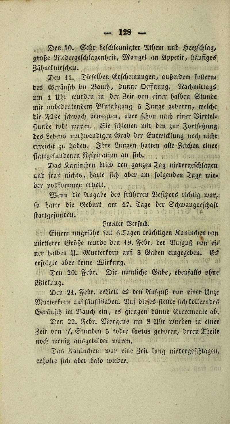 : ©en 10. <£efjr befd)(eunigter 5(tf;cm unb #erafd)fag, grofce 9iiebergefd)fagenf;eit, fanget an Appetit, tyilufigeS £>en 11. £)iefe(ben @rfd)einungen, aufierbem Foflern*. fce$ Öeräufd) im 23aud), bünne Dcjfntmg. ÜRadjnuttagS um 1 UI;t* mürben in ber 3$ »on H«ßf f;a(ben ©tunbe mit uubebeutenbem SMutabgang 5 Sunge geboren, me(d)e bie güjje frf)mad> bewegten, aber fdwn nad; einer SSiertef*. ftunbe tobt waren, (Bie fdjienen mir ben jnr gortfe^ung teö Scbenö not(>menbtgen @rab ber Grntwieftung nod; nid)t erreicht gu fyaben. Styre Sungen fyatten afle 3eid;en eine« jlattgefuubcnen ^efpiration an ftd>. £)aö £amnd>en blieb ben ganzen $ag niebergefebfagen unb frag nid;t£, fyattc ftd> aber am fofgenben £age wie- ber ooftFommen erlwft. 2Benn Vie Angabe be$ früheren 23cft^er^ rid;tig war, fo fyatte bie ©eburt am 17. Sage ber (sd;wangerfd)aft ftattgefunben. Bxodttv SSerfudj. Gnncm ungefähr feit 6 Sagen trädjtigen itanindjen von mittlerer &xb.$e würbe ben 19. gebr. ber *Hufguft oon cU ncr falben U. 9D?uttcrForn auf 3 QJaben eingegeben. f&4 erfolgte aber feine SBirfung. £en 20. gebr. Sie nämfidje ®abe, ebenfaftö ofjne SBivfimg. £)en 21. gebr. erlieft e$ ben 2fuf<ju& oon einer Unje 9)?utterForn auf fünf ©aben. *Huf bfefeä fteflte ftd> Fofternbe£ ©erä'ufrf) im Saud) ein, e£ giengen bünne (^veremente ab. £)en 22. gebr. 9ftorgen$ um 8 Ufyt mürben in einer gett oim ?/} ©tunbeu 5 tobte foetus geboren, beren £f;ei(e nod) wenig ait^ge6irt>et waren. 2)as Äauiud)cn war eine 3eit fang niebergefdjfagen, erl)o(te ftd; aber balb wieber.