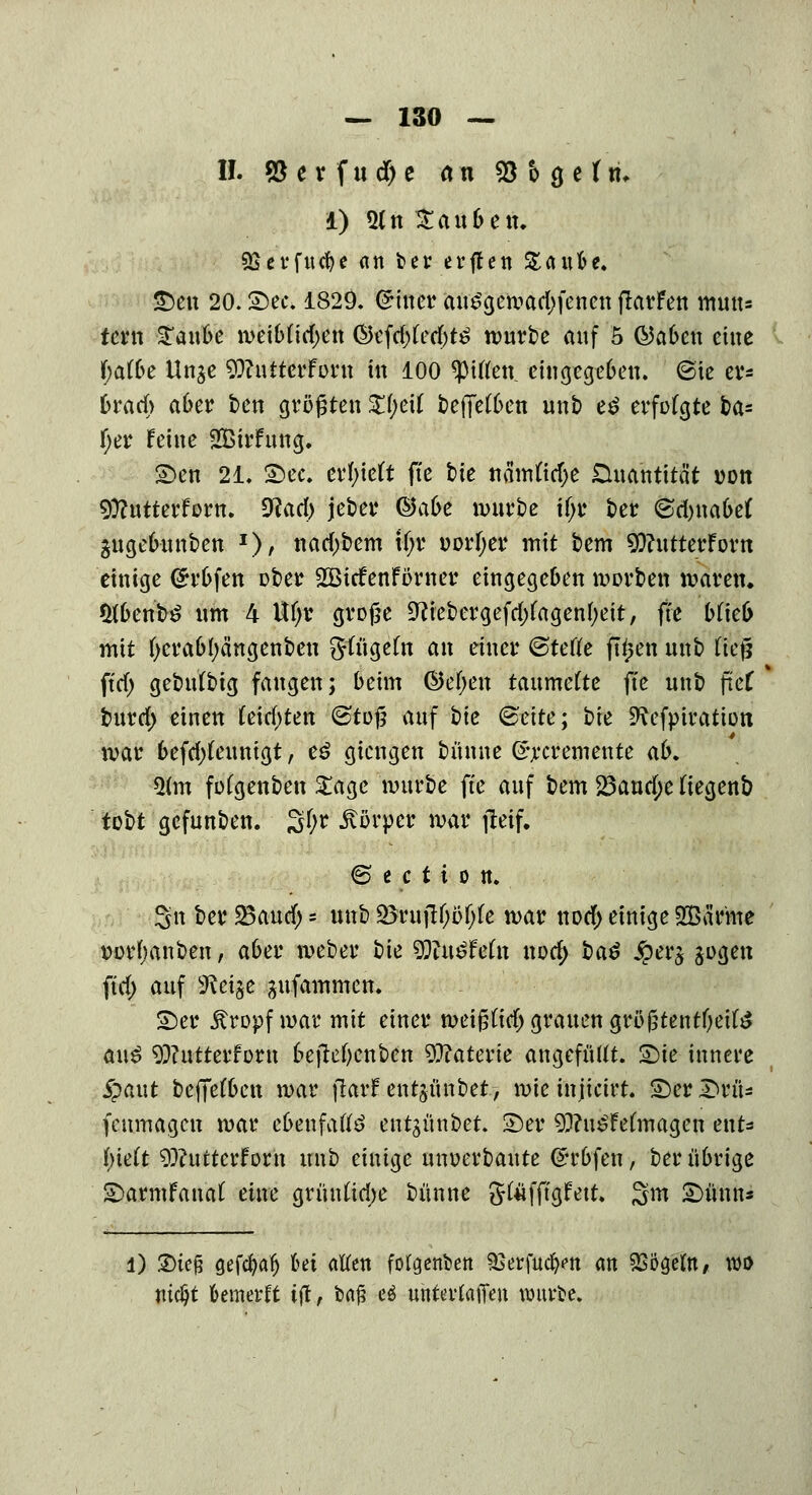 II. 93 er fudje an 53 o 3 e tri. 1) Qln Sauben. SSerfttcfye an ber erften £ aufce. £)en 20. S)ec. 1829. (Zitier ait^gen?arf>fenen flarfett mute tern latl meibttdjen ©efd;(ed)t£ würbe auf 5 ©aben eine f;a(be Unje $)?nttcrfüru in 100 Ritten, eingegeben. @ie eis brach aber ten größten Zi)c\l t>effct6en unb e*> erfolgte ba= fjer feine Sirfung. £>en 21. 2)ec. erlieft fte tie namlidje Duantität iwn 9)?utterfom. 9lad) jeter ©a&e würbe ifjr ber @d)na6e( äugebunben *), nad)bem t(;r Dorfyer mit bem 9)?utterForn einige <£rbfen über SBicfenfömer eingegeben werben waren. $(benfc£ um 4 Ufjr große 9?iebergefd)(agen[)eit, fte blieb mit (jerabfyä'ngenben gftigeln an einer ©tefte ftyen unb Heß ftrf) gebulbig fangen; beim ©ef;en taumelte fte unb ftcf burd) einen feierten (Stoß auf hie (Seite; bte SRefptration war befd)leunigt, e£ giengen büune ©rcremente ab. Q(m folgenbeu £age würbe fte auf bem 23aud;e Hegenb tobt gefunben. S^ Körper war fteif. © e c t i 0 it. 3n ber SBaud) = unb $ßfc0ißf)k war notf> einige 2Bärme iwrbanben, aber weber bie Wlnähtn nod> t)a$ jperg sogen ftd; auf fieiffe jufammen. ©er Äropfwarmtt einer weiß(id) grauen größtentl)eite a\\$ 9)?utterforn bejlet)enben Materie angefüllt. 2)ie innere £aut beffelbett war jlarf entjünbet, wie injicirt. £>cr£>rü= fenmagen war ebenfalls entgünbet. 2)er 93?u£Felmagen ent* luelt 93?uttcrforn unb einige unverbaute ©rbfen, ber übrige £)armfanal eine grünlid;e bünne glüfftgfett. 3m £)ünns 1) £)ieß gefcfyafj bei allen folgenden 93erfud>n an SSoaeltt/ wo mdjt kmerft ttf, baf? e$ unterlagen würbe.