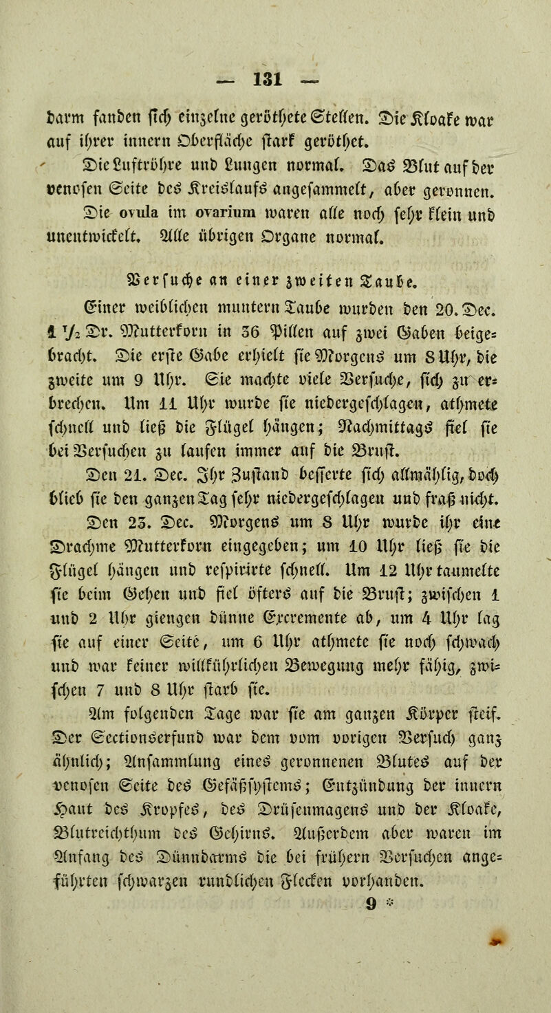 fcarm fanben ftdj cfnscfne gerottete Steffen. £>ieJtfoaFe mar auf xijttx innern Dberflädje jlarf gerottet 2)ie£uftrüljre unb Ewigen normal SaS 23fut auf ber uenefen ©eite bc£ Ärei^aufS angefammeft, aber geronnen. Sie ovula im ovarium maren afle nod; fe^t Utxxi unb unentmicMt. 5ttfe übrigen Organe normal SSerfu^e an einer fetten Zauüe. Griner meib(id>en muntern Xaxxbe mürben ben 20* See. 1T/2 £>r. Dftutterforn in 36 Ritten auf jwei ®aben beige* 6rad)t. Sie erflc ©a6e erlieft fte $?orgen£ um 8 Ufyr, bie gmeite um 9 Uf;r. (Sie madite oiefe 2>erfud)e, ftd; §u er- brechen. Um 11 Ufyr mürbe fte mebergefd)(agen, atfymete fdjncrt unt> üe£ bie &tüget fyä'ngen; 9?ad)mittag$ fiel fte 6ei 35erfud)en ju (aufen immer auf bie 25«tjl. Sen 21. See. 3(;r Sujlanb befferte ftd; atoä^ig, bo$ blieb fte ben ganzen Sag fef;r niebergefdtfageu unb fra£ md)t. Sen 23. See. Borgens um 8 U(;r mürbe i()r ein* Srad;me 9ftutterForn eingegeben; um 10 Ufyr tte& fte bic Sauget Rängen unb refpirirte fdmetf. Um 12 Ul;r taumelte fte beim Öefyen unb fteC bftertf auf bie 25rujt; gmifd)en 1 unb 2 Ubr giengen fcünne ^cremente ab, um 4 Uf;r fag fte auf einer <&eite, um 6 Ufjr atfjmete fte nod) fd>mad> unb mar feiner miftfüf;rtid;en 23emegung mef;r fal)ig, gmU fd;en 7 xxxxt> 8 Ufyr ftarb fte. 2tm fotgenben £agc mar fte am ganzen Körper fteif. Ser £ection£erfunb mar bem uom vorigen üßerfud) ganj afjntiri); ^(nfammlung cineö geronnenen 23frtte£ auf ber Dcnofcn ©cite be$ ©efäfjfi>j1em3; Chttsünbung ber innern §aut be£ jtropfe^, be£ Srüfenmagen*? unb ber .ftfoafe, SBfutreidjtfmm t>e£ ©ef;trn$. $Utj5erbem aber maren im Anfang be3 Sümtbarmö bie bei frühem 2>erfud;en ange- führten fd)mar$en runb(td;en gkefen oorfyanbeu.