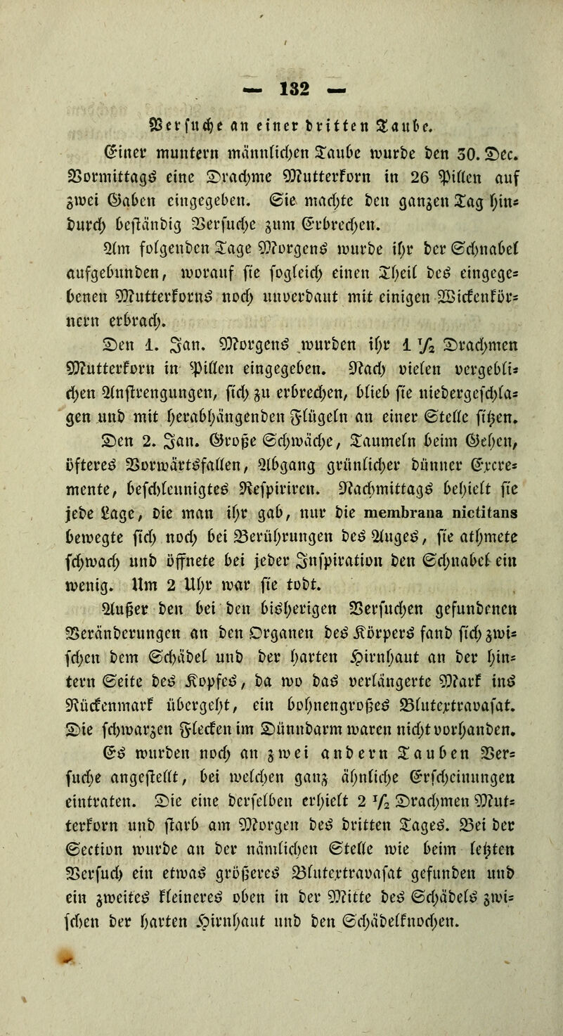 SSerfucfye an einer brüten %aube. QHner muntern mämdid;en Zaube mürbe t>en 50. £>ec. 23ormittag$ eine £>rad;me Oftutterforn in 26 giften auf gmei ©afccn eingegeben. (Sie mad;te ben gangen £ag f;in* burd) Geftänbig 2Serfutf;e gttrn (5rbred)cn. 2tm fofgenben «£$a,e 9}?orgen£ mürbe if;r ber ©dmabef aufgebunben, worauf fte fog(etd) einen Zfyeii be£ etngege* 6cnen 9ftutterfow3 nod> mtuerbaut mit einigen -Sßttfenror* nern erbrad). 2)en 1. San. Borgens mürben if;r 1T/2 £>rad>men 93?utterforn in giften eingegeben. #tad) oie(en oergebfi« ri;en ^njtrengungen, ftd) gu erbrechen, blieb fte niebergefd)fa* gen unb mit fjerabfyängenben fttügefn an einer <3tette fttjen. £)en 2. Sau. ©rojse ©tfjwadje, S£aumefn ßeim ©efjen, öftere^ Sormärt^faflen, Abgang grünftdjer bünner ß\rcre* mente, befd)(euntgtc£ ^efpiriren. 9?ad)mittag3 behielt fte jebe £age, Die man if;r gab, nur bte membrana nictitans bewegte ftd) nod; bei Berührungen be£ &uge£, fte atfymete fd)mad; unb öffnete bei jeber Snfpiration ben <&d)i\abel ein menig. Um 2 Uf;r mar fte tobt. *Huj?er ben bei ben bi£f;erigen SSerfudjen gefunbenen fSeränberungen an ben Organen be^Äorperä fanb ffd)gmU fd;en bem <&d)l\bel unb ber garten £irn()aut an ber f;in* tern ©eite be£ Jtopfetf, ba mo i>a$ verlängerte 9)?arf inö SRüctVmmarf übergebt, ein bofjnengrojjeö 23frttertraoafat. SDie fd>margen gteefenim £)ünnbarmmarcnntd)toorljanbett. ($$ mürben nod) an gm ei anbern Rauben 23er* fttd>e angejleftt, bei mefrfycn gang ä'Onftdje (5rfd)eimtngen eintraten. £>ie eine berfelben erhielt 2 Jf2 £>rad>men WluU terforn unb jlarb am borgen be£ britten S£age£. Bei ber ©ection mürbe an ber nändieften <§tette mie beim testen SScrfud) ein ettva^ größere^ Bfrttcrtraoafat gefunben unb ein gmeite£ fteinereö oben in ber Witte be£ <Sel)ät)et^ gmi= fd)en ber fjarten Spivnfyaut unb heix <5'd)äbe(fnod)en.