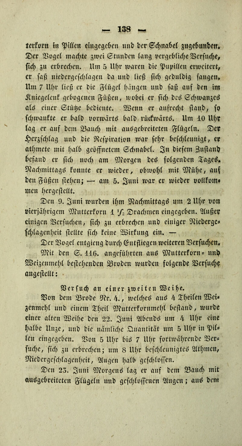 terforn in giften eingegeben unb ber (Sdjnabef gugebunbcn» £)er 2Sogcf machte gmei (Stunbeti fang »crge&ttrf;e 2>erfutf>e, ftd) §u erbred>en. Hm 5 Hf;r waren t»ie *J>upiflen erweitert/ er fa£ nie£>crgcfrf)fa3eix t>a unb fteg ftrf> gebutbtg fangen» Hm 7 Ufjr lud w t>ie 3rXügef fangen unt> fafl anf ben im itmegefenf gebogenen ftü£en, no6ei er ftd) i)-c$ 8d)wan$eS ate einer ©tütje bebteute. . SEßenn er aufrecht ftanb, fo fd;wanfte er 6aft> vorwärts Mb rückwärts. Hm 10 Hfyr fag er anf bem £5aud) mit ausgebreiteten 5fitcjc(n* 2)er iper^fdtfag nnb bie SRefpiration mar fetyr befd)(eunigt, er atf;mete mit fyatb geöffnetem ©dmabeL 3« tiefem 3wfton& fcefaub er ftd) nod) am borgen beS fofgenben £ageS. SRadnntttagS Fonnte er mteber, obwofyt mit Wlüfye, auf ben gfüjjen fielen; — am 5, Suni mar er wieber »oflFom* men f;ergefieflt. §>en 9. S»nt mürben ifjm SRacfjmtttagS um 2 lU;r von Vierjährigem 9)iutterForn 1 % £>rad)iucn eingegeben. kluger einigen 2Serfuc(>en, ftd) ju erbredjen nnb einiger 9cieberge* fd;fagenl;eit flctfte ftd) feine 2BirFnng ein. — £)cr 2>ogcf entgteng burd; (Entfliegen weiteren 2>erfud)en, 9#it ben @. 116. angeführten aus 9)?utterForn = un& 2Öet$enmef;f befiefycnbcn gruben mürben fotgenbe SBerfucfye angejleflt: $3erfudj an einer ^weiten SSci^e. 23on bem 23robe 9?r. 4., me(d>e$ auä 4 Steifen 2Bci* Senmef;t unb einem $f;eit $?utterFornmef;f bt\tm\>, mürbe einer alten 2öet6e ben 22. Sunt SfbenbS um 4 Hfyr eine !)afl>e Ünje, unb bie nämttd)e Quantität um 5 lU;r in <$\U U\\ eingegeben. «Bon 5 Hf;r biß 7 i\i)t fortwäf;renbe 2>er* fud>e, ftd) jtt erbrechen; um 8 Üjjr befrftfeunigteS 2ft(;men, 9?iebcrgefd)(agenf;eit, Otogen l)alb gefd)foffen. £>en 23. Suni Borgens (ag er auf bem 23and) mit ausgebreiteten glugefa unb gefdtfofienen 2fagcn; auS bem