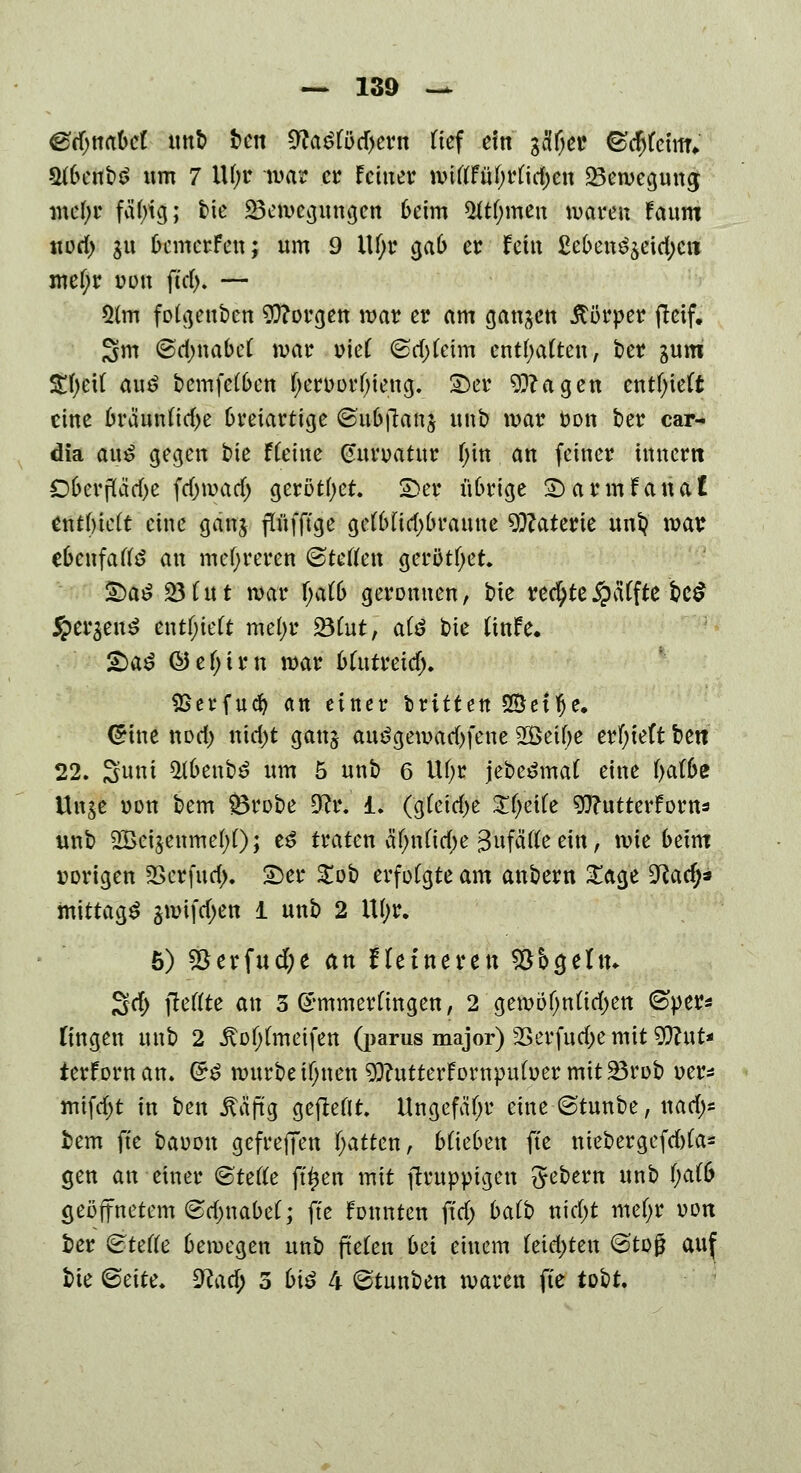 efynaM unb ben Cfta£löd)ern lief ein gcfl^ce (sdjlctmV 21benb$ um 7 lU;r mar er feiner ftfPH^fttö$feH 23eweguna; mel;r fä()tg; bie Bewegungen beim 5ftf;men waren fanm uorf> $u bewerfen; nm 9 ill;r gab er fein £eben^eid)cn mel;r uon ftd). — 2lm folgenben borgen war er am ganzen Körper fleif. Sm @d;nabel war \>teC 6d)leim enthalten, ber gum $f)fct( au£ bemfelben l;eroor!)ieng. 2)er 9ftagen enthielt eine brännlid)e breiartige ©nbftanj unb war oon ber car- dia an*> gegen bie fCetne Gitroatnr l;in an feiner innertt 06crparf>c fdjmad) gerottet £>er übrige £> a r m f a n a £ enthielt eine ganj pfftge gelbfid>branne Materie unt? war ebenfalte an mehreren ©teilen gerottet £)a£ 23 lut war l;alb geronnen, bie rechte £aTfte bc$ §er$en$ enthielt mefyr 231ut, alö bie Itnfe. &a$ ©el;im war blntreidj. $Serfudj an einer Ixitttn SÖetfje. (5 ine nod) nid)t ganj au£gemad)fene 2Öeil;e erlieft bett 22. Sunt 2(benb£ nm 5 nnb 6 UI)r jebe^mal eine \)oXbz Un^e oon bem Brobe 3^r. i. (gleiche ifälfe Wutterforns unb 2BeijenmeI;l); e£ traten äf;nlid)e Zufälle ein, wie beim vorigen 2>erfnd>. Wti £ob erfolgte am anbern Sage 9Racf;a mittags §wifd;en 1 unb 2 U(;r. 5) 55erfud;e an Heineren Söogeltn 3d> fteffte an Sommerungen, 2 gewo(jnlid)en ©per* fingen nnb 2 itol;lmetfen (parus major) SBerfuc&e mit Wut* ierfornan. &$ würbe ilmen $)?ntterfornpuloer mit Brob oer* mifd;t in ben itäftg gebellt. Ungefähr eine ©tunbe, ttarf;* bem fte baoon gefrejTen fjatten, blieben fte niebergefdjla* gen an einer (Stelle ftljen mit ftmppigen Gebern nnb l;alb geöffnetem ©dmabel; fte fonnten ftd) balb nid;t mel;r oon ber Stelle bewegen unb fielen bei einem leidsten ©tojj auf bie ®cite. 3?ad; 5 biß 4 ©tunben waren fte tobt.