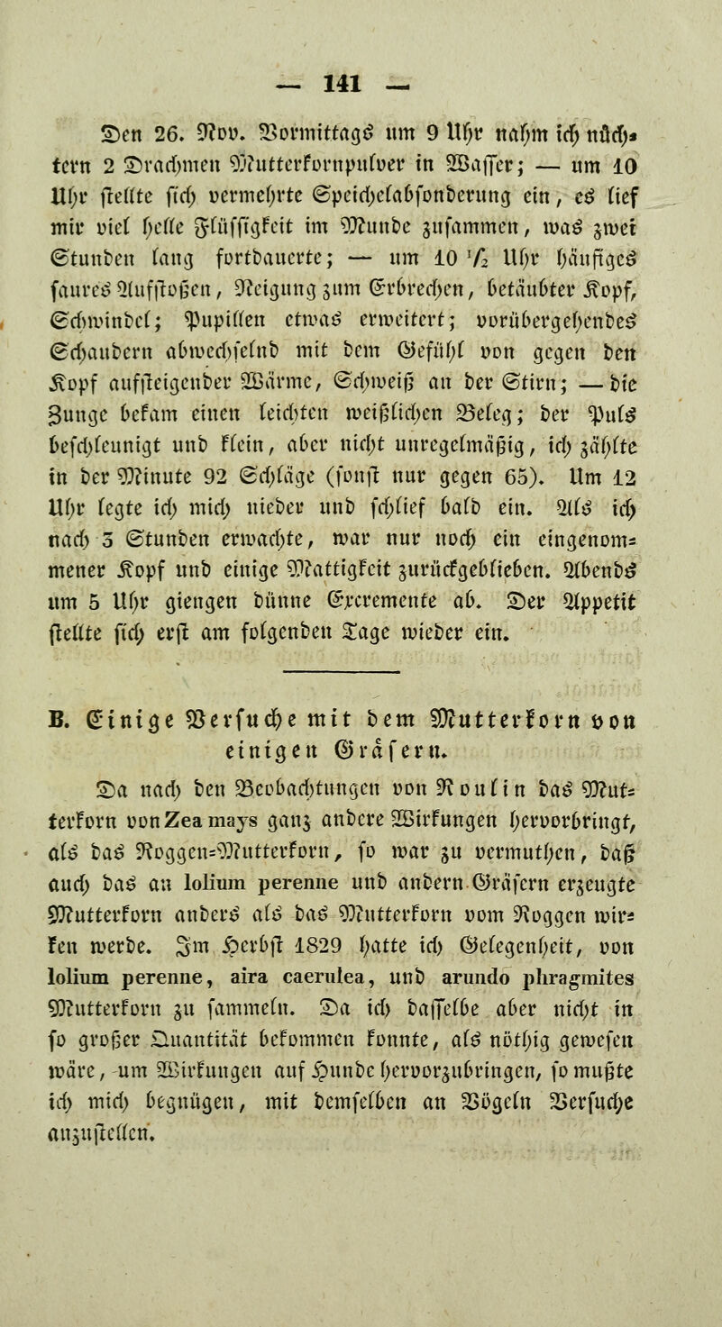 £>en 26. 9coo. Vormittags «m 9 Ufjr ttaf;m id; nütf)* tern 2 £)rad)men £'?utterFornpuluer tn ^Baffer; — um 10 Ul;r ftettte ftrf) oermefjrte ©peid)e(aofonberung ein, e£ üef mit' ml i)c(k gftifftgfcit im 9ftun bc gufammen, mag jmer ©tunben fang fortbauerte; — um 10 lf2 Ufjr ($sff§£8 fäureS^uftlofien, &eigüttg,sirtn (£r(u*ed)en, 6etäu6tet* ^opfA @dv!mnbe(; ^pupiften ettx>aö erweitert; oorübergefyenbeS (Bezaubern a&wetfjfefab mit bem @efül)( von gegen ben 5\opf auffieigenber SGßä'rmc, @d;weig an ber@tirn; —t>ic Bunge oefam einen teilten roetßfidjcn 23efeg; ber ^ute l>efd)feunigt unb ffein, a6cr nid;t unregelmäßig, id; jafjfte in ber Minute 92 ©djfäge (fonjt nur gegen 65). Um 12 VLl)t fegte id; mid; md)e* unb fd;(ief 6afb ein. ^Ht^ id) t\ad) o ©tunben ermad)te, war nur nod) ein eingenonu mener £opf unb einige 9??attigFcit jurürfge6(te6en. $Hbenb£ um 5 Uf;r giengen bünne ©rcremente a&. ©er Appetit ftetfte ftd; evfi am fofgenben £age wieber ein. B. einige $evfud)e mit bem 3}tutter!ortt sott einigen ©rdferu. S)a nad; ben ^Beobachtungen »on^oufin i)a$ WnU terForn oonZeamays gan$ anbere 2Birfungen f;erDor6rütgr, al$ ba$ ^oggen^utterforn, fo mar ju oermut(;en, baf? aud; baö an lolium perenne m\o anbern ©räfern erzeugte sjftutterforn anberg alö i>a$ 9)?utterforn Dom Joggen wir* fen werbe. 3m 5?crbjt 1829 i)atte id) ©efegenfyeit, oon lolium perenne, aira caerulea, unb arundo phragmites 9ftutterforn &u fammefn. 2)a id) baffere aber nid;t in fo großer Quantität befommen Fonnte, al$ nöt(;tg gewefen märe, um 2£trFungen auf £unbe (jeroorättbringen, fomugte id> mid; begnügen, mit bemfefben an 2>ögcfn 2>erfud;e ansujletfcn.