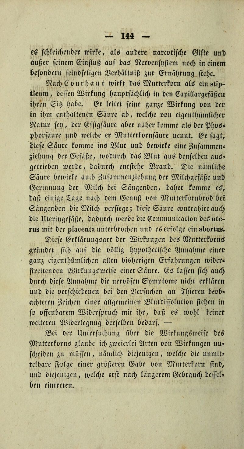 t$ fdtfeidjenbcr toirFe, al# anbere narcotifcfre ©ifte un& außer feinem ©mflfofj auf ba$ ^ceroenfoficm nod) in einem fcefonbew feinbfetigen 23erl)äftnifj gur (Ernährung |M;e. 9?ad;@Ditrf;aut wirft baö s^utterforn äti ein stip- ticum, teffen SöirFung tyauptfäd/td) in ben Gapiflargefäßcn ityr'en feit* ()abe. Grr feitet feine ganje SBtrFung oon ber in tf;m enthaltenen ©anre ab, metdje oon eia,entyümft$e£ Statur few, ber (Efftgfaure aber näßer Fomme at$ ber tyl^S* jrfjorfäure unb toeMje er WutterFornfäure nennt. G?r facjt, tiefe ©cture fomme tn£ 23fut unb betotrFe eine ^ufammens gieljung ber©efä£e, tooburd) i)a$ 23(ut au£ benfetben au£= (jetrieben werbe, ba$ui$j entfiele 23ranb. Sie namfidje ©cinre bemirFe aud) %ti[ämmn$tif)un$ ber 9}?iM)gefä£e unb ©erinnung ber 9}?Ud) bei ©äugenben, baf;er Fomme e£, ba$ einige Sage nad) bem ®enufj oon 93?utterFornbrob bei ©angenben bie Wxid) oerffege; biefe ©äure contrafyire aud> £)ie Uteringefäße, baburd; merbe bie ^ommunication beö Ute- rus mit bei* placenta nnterbrod)en unb e£ erfolge ein abortus. SMefe @u4Ftäruug£art ber SEBirFungcn be£ $?utterForn$ ^grünbet ftd> auf bie oüftig f;i)potf;etifd)e 5fanaf;me einer gan# eigentf;nm(id)en aßen btöfyerigen (Erfahrungen miber* firettenben SßirFung^meife einer ©äure. (*£ (äffen ffd) aucf> burd) biefe 2(nnaf;mc t)k nerobfen ©nmptome nid;t erffären unb bie ocrfd)iebenen bei ben fitifadfin an £f;ieren beob* achteten 3etd;en einer allgemeinen SBhttbtffbfutton fielen in fo offenbarem SBiberfprud) mit tyil l>a$ e$ mof;t Feiner weiteren SBibcrlegnng berfetben bebarf. — 23ei ber Unterfndntng über bie 2BtrFnnge>meife bc$ ^ntterFornö glaube id) sweterlet Wirten oon 2öirFungen im« fdjciben 51t muffen, hamttd> biejenigen, meldje t)ie unmit* tclbare jjotge einer größeren &abe oon 9??ntterForn ft'nb, unb biejenigen, \veid)e erfl nad; längerem ©ebraud; befiel* 6en eintreten.