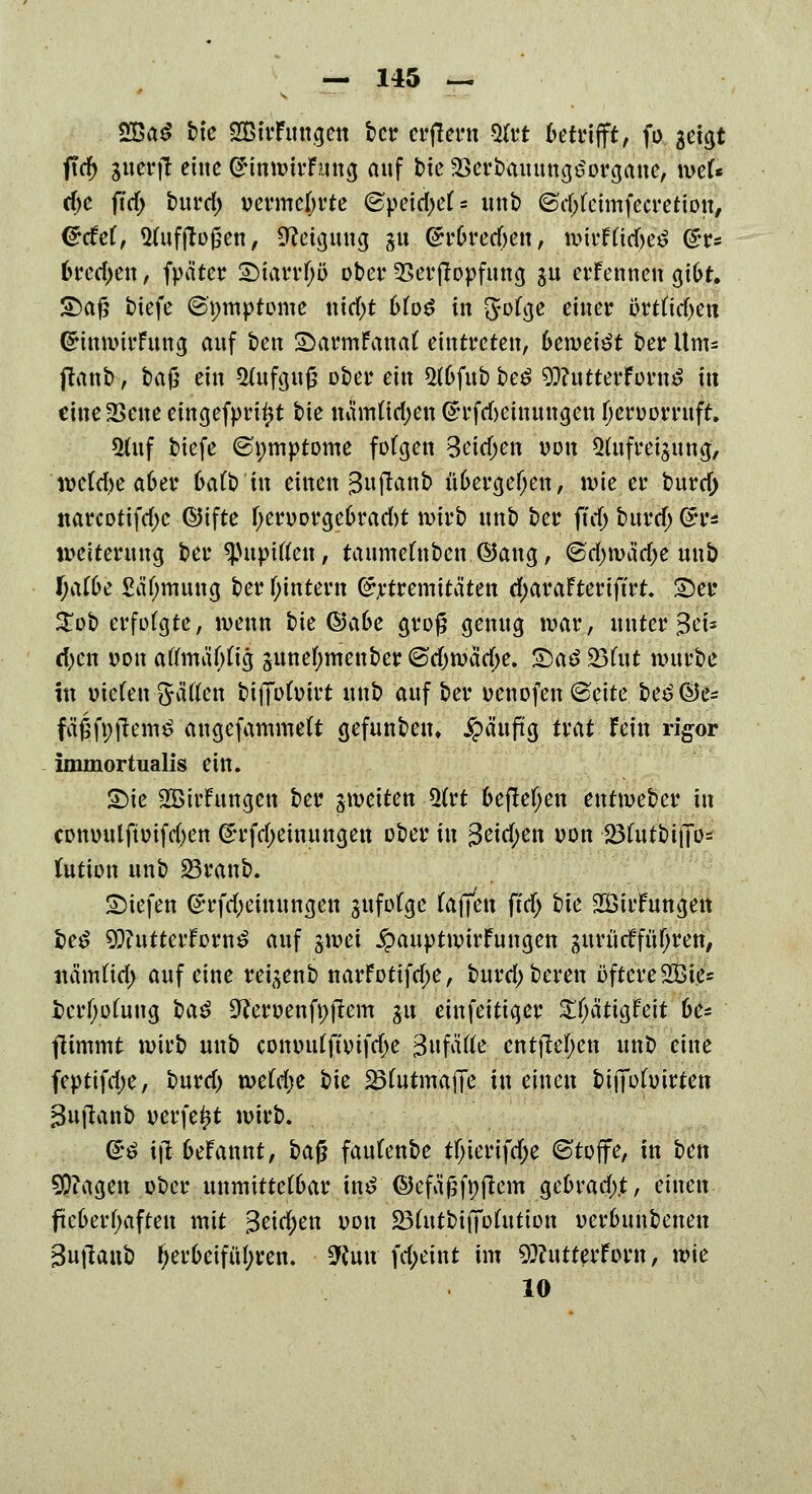 s. 2Ba£ fr'c SBtrFungett ber erffern 5(rt betrifft, fo geigt ftd) guerft eine j&frtttitfffttg auf bie 2>erbauung£organe, mU d)C fid) burd) vermehrte @pci^e(,i unb @d;feimfecretiou, <£cfef, Wufftoßen, Neigung gu Gh'fcrecfren, wirf(id)e£ @rr* trecken, fpa'ter £)iarr()ö ober 25erjlopfung su erfennen gibt. S)aj5 tiefe (Bpmptome ttid>t 6(o£ in 3^ge einer i3rtftd)en GrinmirFung auf ben Sarmfanat eintreten, 6emei£t ber Um= (laut), bajj ein Aufguß ober ein $(6fub be$ 93?utterForn£ in cine2>ene eingefprif*t tie namttdjen (h'fdjeinungen fjeruomtft. *Uuf biefe ©nmptome fofgen 3eid)en von Qtufreigung, weta>e a6er 6atb in einen guftonb üfcergefjen, n>ie er burd; narcotifdjc ©ifte F;en>Drge6rad)t wirb unb ber ftdj burd) (5r* Weiterung ber tynpÜkti, taumefttben ©ang, @d)n>adj>e unb JjattJe Säljmung ber Wintern (£rtremitäten d;araFteriffrt. £5er Stob erfofgte, wenn bte (§3a6e grog genug war, unter Sei* d)en vm\ atfmäfrtig gunetymenber 6d)warf;e. £)a$ 23fut würbe in mefen gaffen btfibfoirt unb auf ber »enofen @eite &e$®e* fäßföftemö angefammeft gefunben, jpä'uftg trat fein rigor immortualis ein. £)ie SBivfungen ber ^weiten 5(rt befielen entweber in conuulftüifdjen (*rfd)einungen ober in 3eid;en von 23futbii]o= fution unb 23ranb. liefen (£rfd;einungen gnfofgc (äffen ffd; tk 2Öiifungen i>e$ 93iutterforn£ auf gwei ^auptwirfungen gurMfüf;ren, ttämüd; auf eine reigenb narFotifd;e, burd; bereit öftere 2Bie= i>erf;o(ung ba$ Üftewenfnftem ju einfeitiger ^a'ttgfeit 6e= flimmt wii'b unb conindfwifdx Sufätfe entfielen unb eine feptifd;e, burd) weM;e bie ÜBfatmafie in einen bififühurten Sujlanb verfemt wirb. <££ itf btfannt, ba$ faufenbe tfjierifdje ©toffe, in ben 9D?agen ober unmittelbar mf:©efä|j^fleni gebradtf, einen fteberfyaften mit 3eid)en von £3(utbifiofutimt oerbunbenen Sujlanb herbeiführen. 9iun fd;eint im 9}?utterforn, wie 10