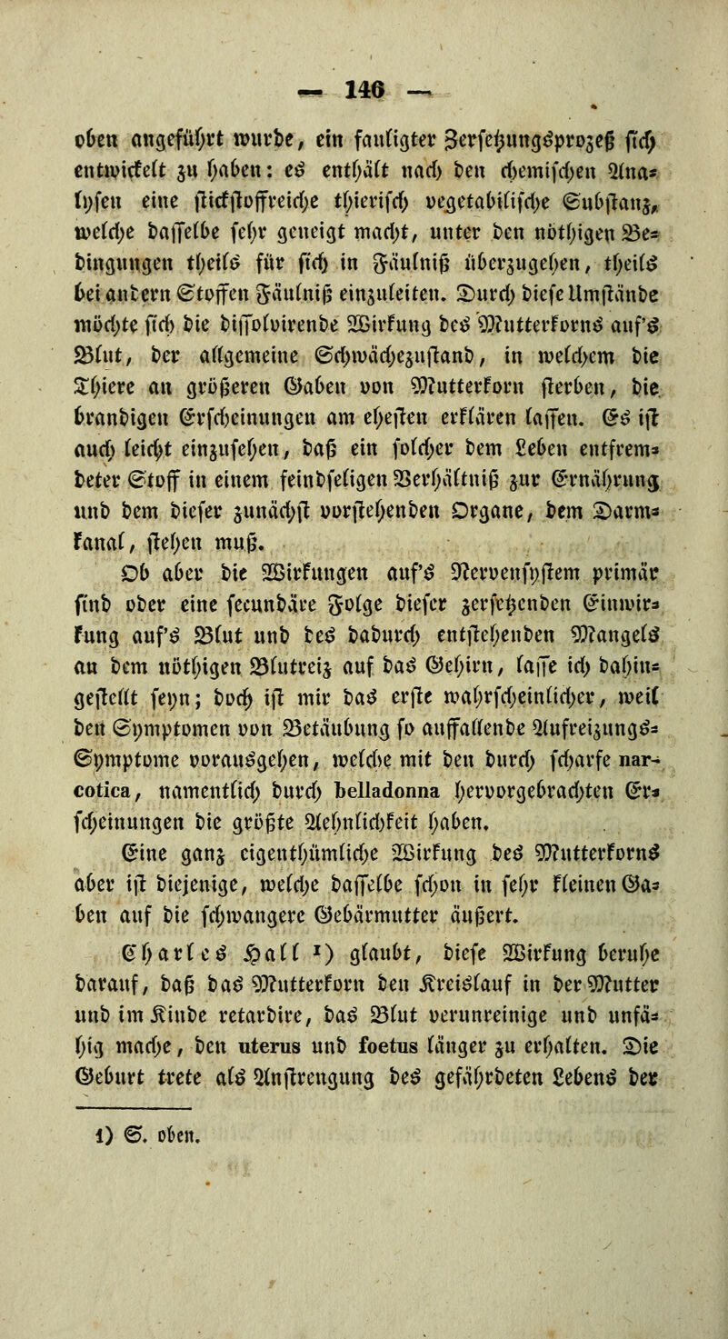 cOen angeführt würbe, ein fautigter Serfe^ung^projeß (Tcf; entivitfett §u f;a(>en: e£ entf;ä(t nad) t>e« d>emifd)en 5tna* fnfen eine fiitffloffreidje tfyiertfd) vegetabt(tfd>e (Su&jlanj, u>etö;e baffere fef>v geneigt mad>t, unter ben nötigen SBe* bingungen tl)eifö für ft'ef) in SMttftttS überzugeben, tfyeite 6ei antern Stoffen 5äu(niß einguCeiten. Smrd; biefcUmftänbc mod)tt ftd> bie btffohnrenbe SBirfung be£ '^utterForn^ auf's 23hit, ber aftgemeine ©c&wädjesuftanb, in n>e(d>em bie Z()\m an größeren ®abe\\ von SOfutterFow fterben, bie, fcranbigeu (£rfd)einungen am efjetfen erftären (äffen. &$ ijl auch (eicfyt einjufef;en, ba$ ein fofdjer bem Se6en entfrem* beter ©toff in einem feinbfefigen 23erfjä(tniß jur @rnäf)rnna; unb bem biefer junä'cfyft uurfle^enben Organe, bem £>arms fanar, ftetyen muß. Ob a&er bie SÖirfungen auf'S 9?en>enfpflem primär ftnb ober eine feeunbät-e Jofge biefer serfe^enben (£im»ir* fung auf'£ 23(ut unb te£ baburd; entfh>f;enben langete an bem nötigen 23(utrei^ auf t>a$ @ef;irn, (äffe id) baf)itu gejleftt fenn; i)\)<fy ijt mir \>a$ erjle waf;rfd;einüd>er, meif bert (Spmptomen von ^Betäubung fi> auffaflenbe *Hufret$ung&* ©pmptome wrauSgefyen, mlfoe mit ben burd; fdjarfe nar- cotica, namentüd) burd) belladonna I)eruorge6rad;ten (zu fdjeinungen bk größte &eWid)Feit fyafcen. ßrine ganj eigentfjümttdje 2öirFung be£ 9}?ntterforn^ a6er ijt biejenige, mlfyc Hffclbc fd;on in fe(;r f(einen ©a* ben auf bie fdnvangere Gebärmutter äußert. @fjar(e£ £aü J) g(au6t, biefe SBirfung beruhe barauf, ba^ ba$ 9ftutterForn ben jtretefauf in ber Butter unb im itinbe retarbire, i>a$ 23(ut verunreinige unb unfä* f;ig mad;e, ben uterus unb foetus (änger ju ermatten. 2)te ©eburt trete ate ^njtrengung be$ gefäf;rbeten £eben$ be* l) @. oben.