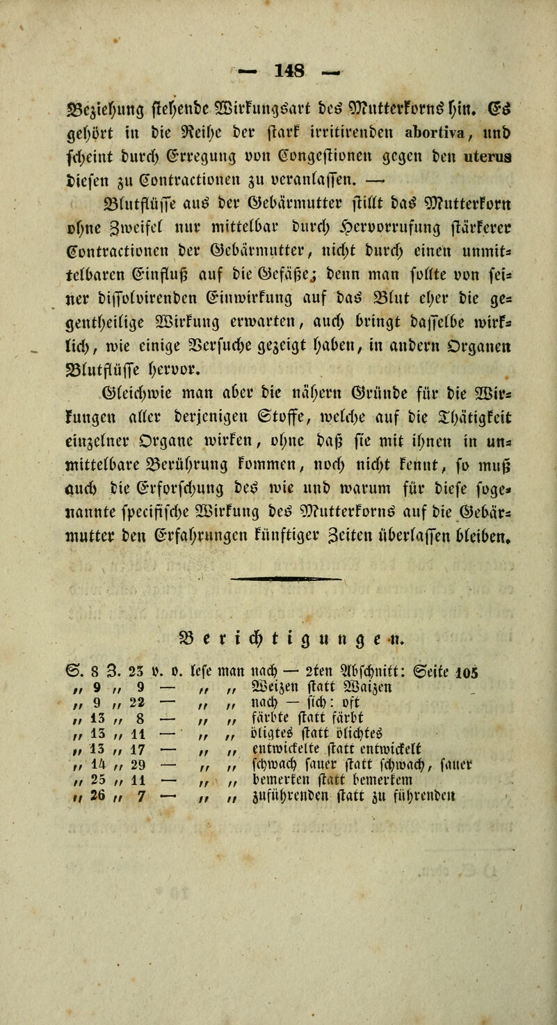 33e$tef;ung fiefyenbe 2ßirFung£art M 9ftutterForng f;in. <£•£ gehört in bie 9?cif>e ber fiarf trritnsenben abortiva, unb fd)eint burrf) Erregung iwn (Songeftionen gegen ben uterua tiefen ju (Jontractionen 311 üerantafTen. — 23(utflüfie au£ ber Öebännutter jliftt t>aö 9ftittterForn Dfjne ^weifet nur mittetöar burrf) £eroorrufung fiärferer @ontractionen bei4 ©etnümutter, nirf)t burrf) einen unmtt* tefuaren Einfluß anf bie ©efäße,; beim man fußte von fei* ner bijTotoirenben Einmirfung auf l>a$ 23(ut efyer t)k ge* gentfyetfige SBirFung erwarten, aurf) fcringt bajje(6e wirf* üd)f wie einige 2>erfuc^e gegeigt fyauen, in anbern Organen 23fatfi(üjTe fyenjor. Gtfeirfnvie man a&er bie na'fjern ©rüube für bie SJBir* Jungen atfer berjenigen Stoffe, mtd)C auf t)k Styätigfeit rinjefaer Organe wirfen, of;ne H$ ffe mit itynen in un* mittelbare Skrütjrung Fommen, norf; nirfjt Fennt, fo mujj aurf) bie Efforfrfjung be£ \vk unb warum für tiefe foge* nannte fpecijüfrfje 2ßirfung be£ $?utterForn$ auf t>k ®et>är* mutter ben Erfahrungen fnnftiger Seiten üuerfafien bk\bm. S3 e r i c$ t i g tt< n g e -tu 6. 8 3. 23 t>. o. tefe man und) — 2ten Wegtritt: ©eife 105 ©djen ftatt 2ßai$en naa) — ftd): oft färbte ftatt färbt öliateä ftatt ötic^teö entrotefette ftatt entnridfelt Rtoa^ fauer ftatt fcfyroad), fauer bemerfen jtatt bemetiem äufu^vettben ftatt 51t fityrenoett // 9 n 9 — tt rf // 9 „ 22 — ff ff // 13 ,, 8 — fr tf ir 13 „ 11 ■— ' ff ft #/ 13 „ 17 — ff it ^'14 r/ 29 — rr it // 25 „ 11 — fr /f ,, 26 „ 7 — ff tf