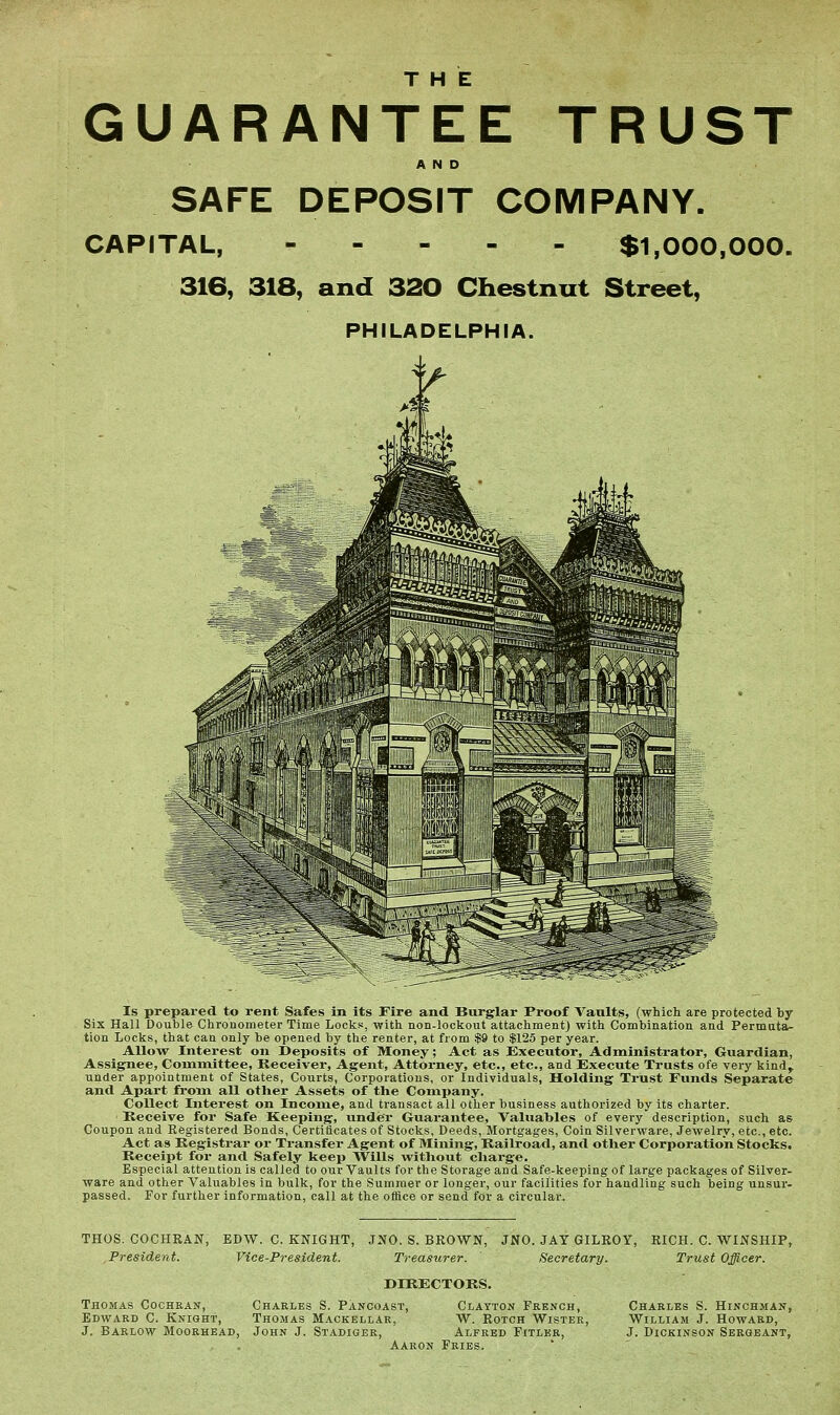 THE GUARANTEE TRUST SAFE DEPOSIT COMPANY, CAPITAL, $1,000,000. 316, 318, and 320 Ckestnut Street, PHILADELPHIA. Is prepared to rent Safes in its Fire and Burglar Proof Vaults, (which are protected by- Six Hall Double Chronometer Time Locks, with non-lockout attachment) with Combination and Permuta- tion Locks, that can only be opened by the renter, at from $9 to $125 per year. AUoTT Interest on Deposits of Money; Act as Executor, Administrator, Guardian, Assignee, Committee, Receiver, Agent, Attorney, etc., etc., and JExecute Trusts ofe very kind, under appointment of States, Courts, Corporations, or Individuals, Holding Trust Funds Separate and Apai't from all other Assets of the Company. Collect Interest on Income, and transact all other business authorized by its charter. Receive for Safe Keeping, under Guarantee, Valuables of every description, such as Coupon and Registered Bonds, Certificates of Stocks, Deeds, Mortgages, Coin Silverware, Jewelry, etc., etc. Act as Registrar or Transfer Agent of Mining, Railroad, and other Corporation Stocks. Receipt for and Safely keep Wills without charge. Especial attention is called to our Vaults for the Storage and Safe-keeping of large packages of Silver- ware and other Valuables in bulk, for the Summer or longer, our facilities for handling such being unsur- passed. For further information, call at the office or send for a circular. THOS. COCHRAN, President. EDW. C. KNIGHT, JNO. S. BROWN, JNO. JAY GILROY, RICH. C. WINSHIP, Vice-President. Treasurer. Secretary. Trtist Officer. Thomas Cochran, Edward C. Knight, J. Barlow Moorhead, DIRECTORS. Charles S. Pancoast, Clayton French, Thomas Mackellar, W. Rotch Wister, John J. Stadiger, Alfred Fitler, Aaron Fries. Charles S. Hinchman, William J. Howard, J. Dickinson Sergeant,
