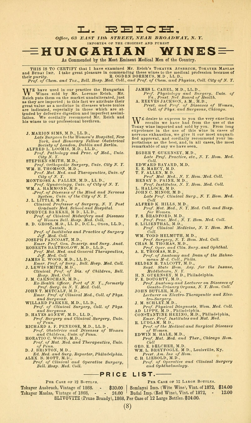 I-.. :es:e:icx3:. Office, 63 EAST 11th STREET, IfEAlt BMOADWAT, N. T. IMPORTER OF THE CHOICEST AND PUREST ^HUNGARIAN IflTINES^- As Commended ty the Most Eminent Medical Men of the Country, THIS IS TO CERTIFY that I have examined Mr. Eeich's Tokayer AnsBRUCH, Tokater Maslas and BuDAi Imp. I take great pleasure in commending these wines to the medical profession because of their purity. R- OGDEN DOREMUS, M.D , LL.D., Prof, of Chem. and Tox., Bell. Hosp. Med. Ooll., and Prof, of Chem. and Physics, Coll. City of N. Y. WE have used in our practice the Hungarian Wines sold by Mr. Lorenze Reich. Mr. Reich puts them on the market unadulterated, just as they are imported ; to this fact we attribute their great value as a medicine in diseases where tonics are indicated, especially in those which are at- tended by defective digestion and imperfect assimi- lation. We cordially recommend Mr. Reich and his wines to our professional brethren. J. MARION SIMS, M.D., LL.D., Late Surgeon to the Woman''s Hospital, New York, and Honorary Fellow Obstetrical Society of London, Dublin and Berlin. ALFRED L. LOOMIS, M.D., LL.D., Prof. Pathology and Prac. of Med., Unio. City N. Y. STEPHEN SMITH, M.D., Prof. Orthojyedic Surgery, Univ. City N. Y. WM. H. THOMSON, M.D., Prof. Mat. Med. and Therapeutics, Univ. of City of N. Y. MONTROSE A. FALLEN, M.D., LL.D., Prof. Gynmcology, Univ. of City of N. Y. WM. A. HAMMOND, M D., 'Prof, of Diseases of the Mind and Nervous System, Univ. of the City of N. Y. J. L. LITTLE, M.D., Clinical Professor of Surgery, N. Y. Post Graduate Med. School and Hospital. FORDYCE BARKliR, M D., LL.D., Prof, of Clinical Midwifery and Diseases of Women Bell. Hasp. Med. Coll. a. D. GROSS, M.D., LL.D., D.C'.L., Oxon, LL.D., Cantab., Prof, of Institutes and Practice of Surgery Jeff. Med. Coll. JOSEPH PANCOAST, M.D., Emer. Prof. Gen. Descrip. and Surg. Anat. ROBERTS BARTHOLOW, M.D., LL.D., Prof. Mat. Med. and General Therapeutics, Jeff. Med. Coll JAMES R. WOOD, M.D., LL.D., Emer. Prof, of Surg., Bell. Hosp. Med. Coll. J. LEWIS SMITH, M.D., Clinical Prof of Dis. of Children, Bell. Hosp. Med. Coll. J. M. CARNOCHAN, M.D., Ex-Health Officer, Port of N. Y., formerly Prof. Surg, in N. Y. Med. Coll. JOHN T. METCALF, M.D., Emer. Prof, of Clinical Med., Coll. of Phys. and Surgeons. WILLARD PARKER, M.D., LL.D., Prof, of Clinical Surgery, Coll. of Phys. and Surgeons. D. HAYES AGNEW, M.D., LL.D., Prof. Surgery and Clinical Surgery, Univ. of Penn. RICHARD A. F. PENROSE, M.D., LL.D , Prof. Obstetrics and Diseases of Women and Children, Univ. of Penn. HORATIO C. WOOD, M.D., Prof, of Mat. Med. and Therapeutics, Univ. of Penn. D. J. BRINTON, M.D., Ed. Med. and Surg. Reporter, Philadelphia. ALEX. B. MOTT, M.D., Prof, of Clinical and Operative Surgery, Bell. Hosp. Med. Coll. of JAMES L. CABEL, M.D., LL.D., Prof. Physiology and Surgery, Univ Va., Prest. Not. Board of Health. A. REEVES JACKSON, A.M., M.D., Prest. and Prof, of Diseases of Women, Cull, of Phys. and Surgeons, Chicago. WE desire to express to you the very excellent results we have had from the use of the ToKay wine imported and sold by you. From long experience in the use of this wine in cases of nervous exhaustion, we give it our most unquali- fied approval, and cordially recommend your im- portations as the best, and, in all cases, the most remarkable of any we have seen. EGBER T. GUERNSEY, M.D., Late Prof. Practice, etc., N. Y. Hom. Med. Coll. EDWARD BAYARD, M.D. E. E. MARCY, M.D. T. F. ALLEN, M.D. Prof Mat. Med., N. Y. Horn. Med. Coll. HENKY D. PAINE, M.D., Prof Institutes, N. Y. Hom. Med. Coll. L. HALLOCK, M D. JOHN C. MINOR, M.D., Late Prof. Clinical Surg., N. Y. Hom. Med. Coll ALFRED K. HILLS, M.D., Prof. Mat. Med., N. Y. Med. Coll. and Hosp. for Wom,en. F. S. BRADFORD, M.D., Prof. Prac. Med., N. Y. Hom. Med. Coll. S. LILIENTHAL, M.D., Prof. Clinical Medicine, N. Y. Hom. Med. Coll. WM. TODD HELMUTH, M.D., Prof. Surgery, N. Y. Hom. Med. Coll. CHAS. M. THOMAS, M.D., Prof. Oper. and Clin. Surg, and Ophthal. A. R. THOMAS, M.D., Prof, of Anatomy and Dean of the Hahne- mann M-d. Coll., Phila. SELDEN H. TALCOTT, M.D., Supt. State Horn. Asy. for the Insane, Middletoion, N. Y. H. N. GUERNSEY, M D., Philadelphia. F. E. DOUGHTY, M.D., Prof. Anatomy and Lecturer on Diseases of Genito-Urinary Organs, N. Y. Hom. Coll. JOHN BUTLER, M.D., Lecturer on Electro-Therapeutic and Elec- tro-Surgery. J. M. SCHLEY,M.D., Prof. Physical Diagnosis, Worn. Med. Coll. AD LIPPE, M.D , Philadelphia. CONSTANTINE HERING, M.D., Philadelphia, Emer. Prof. Institutes and Mat. Med. R. LUDLAM. M.D., Prof, of the Medical and Surgical Diseases of Women. EDWIN M. HALE, M.D., Prof. Mat. Med. and Ther., Chicago Hom. Coll GEO. E. BELCHER, M.D. WM. L. BREYFOGLE. M D., Louisville, Ky. Prest. Am. Ins of Hom. C. H. LIEBOLD, M.D., Prof, of Operative and Clinical Surgery and Ophthalmology. PRICE LIST. Per Case of 12 Bottlks. Per Case of 12 Large Bottles. Tokayer Ansbrnch, Vintage of 1868. - $30.00 I Somlayai Imp. (Wite Wine\ Vint, of 1872, Tokayer Maslas, Vintage of 1868, - - 24.00 ' Budai Imp. (Eed Wine), Vint, of 1872, - SLIVOVITZ (Prnne Brandy), 1868, Per Case of 12 Large Bottles, $24,00. (8) $14.00 12.00