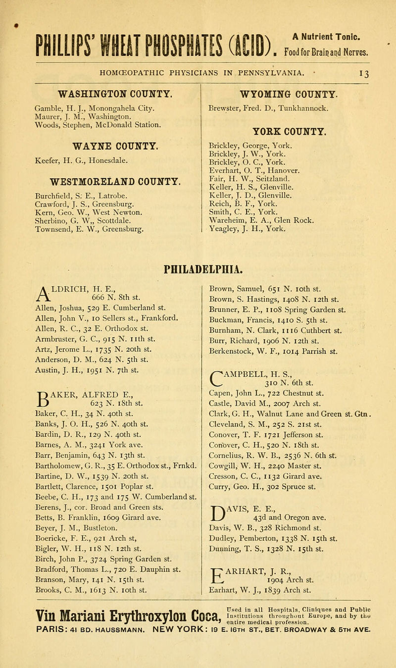 PHILLIPS' HIT PHOSPHilT! Food for Braiij arid Nerves. HOMCEOPATHIC PHYSICIANS IN PENNSYLVANIA. 13 WASHINGTON COUNTY. WYOMING COUNTY. Gamble, H. J., Monongahela City. Brewster, Fred. D., Tunkhannock. Maurer, J. M., Washington. Woods, Stephen, McDonald Station. YORK COUNTY. WAYNE COUNTY. Brickley, George, York. Brickley, J. W., York. Keefer, H. G., Honesdale. Brickley, 0. C, York. Everhart, 0. T., Hanover. WESTMORELAND COUNTY. Fair, H. W., Seitzland. Keller, H. S., Glenville. Burchfield, S: E., Latrobe. Keller, J. D., Glenville. Crawford, J. S., Greensburg. Reich, B. F., York. Kern, Geo. W., West Newton. Smith, C. E., York. Sherbino, G. W„ Scottdale. Wareheim, E. A., Glen Rock. Townsend, E. W., Greensburg. Yeagley, J. H., York. PHILADELPHIA. ALDRICH, H. E., 666 N. 8th St. Allen, Joshua, 529 E. Cumberland st. Allen, John V., 10 Sellers st., Frankford, Allen, R. C, 32 E. Orthodox st. Armbruster, G. C, 915 N. nth st. Artz, Jerome L., 1735 N. 20th st. Anderson, D. M., 624 N. 5th st. Austin, J. H., 1951 N. 7th st. BAKER, ALFRED E., 623 N. 18th St. Baker, C. H., 34 N. 40th st. Banks, J. O. H., 526 N. 40th st. Bardin, D. R., 129 N. 40th st. Barnes, A. M., 3241 York ave. Barr, Benjamin, 643 N. 13th st. Bartholomew, G. R., 35 E. Orthodox st., Frnkd. Bartine, D. W., 1539 N. 20th st. Bartlett, Clarence, 1501 Poplar st. Beebe, C. H., 173 and 175 W. Cumberland st. Berens, J., cor. Broad and Green sts. Betts, B. Franklin, 1609 Girard ave. Beyer, J. M., Bustleton. Boericke, F. E., 921 Arch st, Bigler, W. H., 118 N. 12th st. Birch, John P., 3724 Spring Garden st. Bradford, Thomas L., 720 E. Dauphin st. Branson, Mary, 141 N. 15th st. Brooks, C. M., 1613 N. loth st. Brown, Samuel, 651 N. loth st. Brown, S. Hastings, 1408 N. 12th st. Brunner, E. P., 1108 Spring Garden st. Buckman, Francis, 1410 S. 5th st. Burnham, N. Clark, 1116 Cuthbert st. Burr, Richard, 1906 N. 12th st. Berkenstock, W. F., 1014 Parrish st. CAMPBELL, H. S., 310 N. 6th St. Capen, John L., 722 Chestnut st. Castle, David M., 2007 Arch st. Clark, G. H., Walnut Lane and Green st. Gtn, Cleveland, S. M., 252 S. 21st st. Conover, T. F. 1721 Jefferson st. Conbver, C. H., 520 N. i8th st. Cornelius, R. W. B., 2536 N. 6th st. Cowgill, W. H., 2240 Master st. Cresson, C. C, 1132 Girard ave. Curry, Geo. H., 302 Spruce st. DAVIS, E. E., 43d and Oregon ave. Davis, W. B., 328 Richmond st. Dudley, Pemberton, 1338 N. 15th st. Dunning, T. S., 1328 N. 15th st. EARHART, J. R., 1904 Arch St. Earhart, W. J., 1839 Arch st. Used in all Hospitals, Cliniques and Public Institutions throughout Europe, and by tliw entire medical profession. Vin Mariani Erythroxylon Coca,