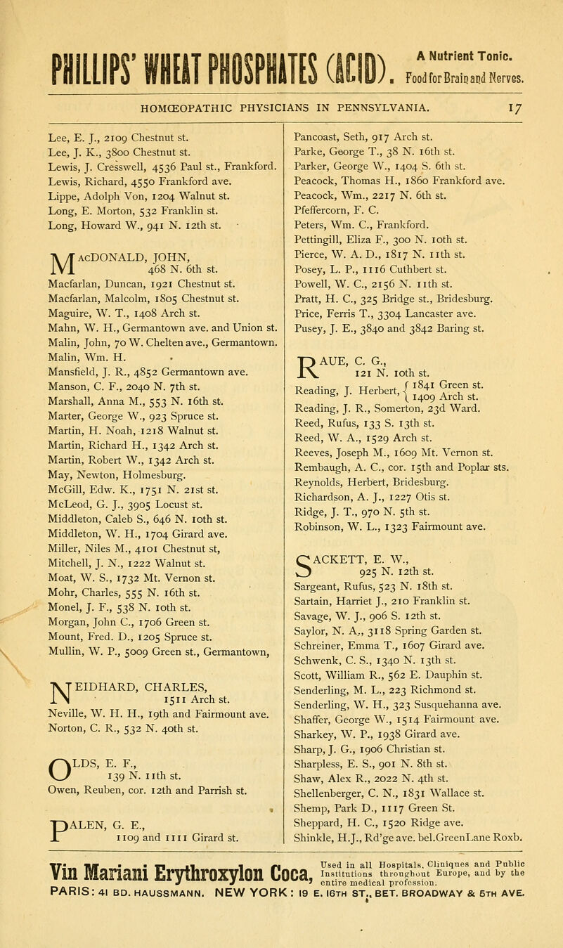 Food for Brail? and Nerves. HOMCEOPATHIC PHYSICIANS IN PENNSYLVANIA. 17 Lee, E. J., 2109 Chestnut st. Lee, J. K., 3800 Chestnut st. Lewis, J. Cresswell, 4536 Paul St., Frankford. Lewis, Richard, 4550 Frankford ave. Lippe, Adolph Von, 1204 Walnut st. Long, E. Morton, 532 Franklin st. Long, Howard W., 941 N. 12th st. MACDONALD, JOHN, 468 N. 6th St. Macfarlan, Duncan, 1921 Chestnut st. Macfarlan, Malcolm, 1805 Chestnut st. Maguire, W. T., 1408 Arch st. Mahn, W. H., Germantown ave. and Union st. Malin, John, 70 W. Chelten ave., Germantown. Malin, Wm. H. Mansfield, J. R., 4852 Germantown ave. Manson, C. F., 2040 N. 7th st. Marshall, Anna M., 553 N. l6th st. Marter, George W., 923 Spruce st. Martin, H. Noah, 1218 Walnut st. Martin, Richard H., 1342 Arch st. Martin, Robert W., 1342 Arch st. May, Newton, Holmesburg. McGill, Edw. K., 1751 N. 21st st. McLeod, G. J., 3905 Locust st. Middleton, Caleb S., 646 N. loth st. Middleton, W. H., 1704 Girard ave. Miller, Niles M., 4101 Chestnut st, Mitchell, J. N., 1222 Walnut st. Moat, W. S., 1732 Mt. Vernon st. Mohr, Charles, 555 N. i6th st. Monel, J. F., 538 N. loth st. Morgan, John C, 1706 Green st. Mount, Fred. D., 1205 Spruce st. Mullin, W. P., 5009 Green st., Germantown, NEIDHARD, CHARLES, 1511 Arch St. Neville, W. H. H., 19th and Fairmount ave. Norton, C. R., 532 N. 40th st. /^LDS, E. F., 139 N. nth St. Owen, Reuben, cor. 12th and Parrish st. PALEN, G. E., 1109 and nil Girard st. Pan coast, Beth, 917 Arch st. Parke, George T., 38 N. i6th st. Parker, George W., 1404 S. 6th st. Peacock, Thomas H., i860 Frankford ave. Peacock, Wm., 2217 N. 6th st. Pfefifercorn, F. C. Peters, Wm. C, Frankford. Pettingill, Eliza F-, 300 N. loth st. Pierce, W. A. D., 1817 N. nth st. Posey, L. P., 1116 Cuthbert st. Powell, W. C, 2156 N. nth st. Pratt, H. C, 325 Bridge st., Bridesburg. Price, Ferris T., 3304 Lancaster ave. Pusey, J. E., 3840 and 3842 Baring st. RAUE, C. G., 121 N. loth St. Reading, J. Herbert, < a u .. ' °' •' ' \ 1409 Arch St. Reading, J. R., Somerton, 23d Ward. Reed, Rufus, 133 S. 13th st. Reed, W. A., 1529 Arch st. Reeves, Joseph M., 1609 Mt. Vernon st. Rembaugh, A. C, cor. 15th and Poplar sts. Reynolds, Herbert, Bridesburg. Richardson, A. J., 1227 Otis st. Ridge, J. T., 970 N. 5th st. Robinson, W. L., 1323 Fairmount ave. SACKETT, E. W., 925 N. 12th St. Sargeant, Rufus, 523 N. i8th st. Sartain, Harriet J., 210 Franklin st. Savage, W. J., 906 S. 12th st. Say lor, N. A,, 3118 Spring Garden st. Schreiner, Emma T., 1607 Girard ave. Schwenk, C. S., 1340 N. 13th st. Scott, William R., 562 E. Dauphin st. Senderling, M. L., 223 Richmond st. Senderling, W. H., 323 Susquehanna ave. Shaffer, George W., 1514 Fairmount ave. Sharkey, W. P., 1938 Girard ave. Sharp, J. G., 1906 Christian st. Sharpless, E. S., 901 N. 8th st. Shaw, Alex R., 2022 N. 4th st. Shellenberger, C. N., 1831 Wallace st. Shemp, Park D., 1117 Green St. Sheppard, H. C, 1520 Ridge ave. Shinkle, H.J., Rd'ge ave. bel.GreenLane Roxb. Used in all Hospitals. Cliaiques and Public TTJ._ nit • • Tl J.1 1 « Used in all Hospitals, uiiaiques ana i-uDiic Vm Manam Ervthroxylon Coca, i^^t tuaons throughout Europe, and by the J J ' entire medical protession.