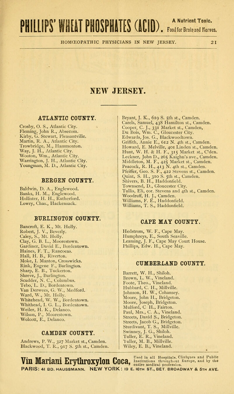 IT mimm acio) Food for Braiij and Nerves. HOMCEOPATHIC PHYSICIANS IN NEW JERSEY. 21 NEW JERSEY. ATLANTIC COUNTY. Crosby, O. S., Atlantic City. Fleming, John R., Absecom. Kirby, G. Stewart, Pleasantville, Martin, R. A., Atlantic City. Trowbridge, M., Hammonton. Way, J. H., Atlantic City. Wooton, Wm., Atlantic City. Warrington, J. H., Atlantic City. Youngman, M. D., Atlantic City. BERGEN COUNTY. Baldwin, D. A., Englewood. Banks, H. M., Englewood. HoUister, H. H., Rutherford. Lowry, Chas., Hackensack. BURLINGTON COUNTY. Bancroft, E. K., Mt. Holly. Robert, J. V., Beverly. Caky, S., Mt. Holly. Clay, G. B. L., Moorestown. Gardiner, David E., Bordentown. Haines, F. T., Rancoeas. Hall, H. B., Riverton. Moke, I. Manton, Crosswicks, Rink, Eugene F., Burlington. Sharp, E. B,, Tuckerton. Shreve, J., Burlington. Scudder, N. C, Columbus. Tebo, L. D., Bordentown. Van Derwees, G. W., Medford. Ward, W., Mt. Holly. Whitehead, W. W., Bordentown. Whithead, I. G. L., Bordentown. Weiler, H. K., Delanco. Wilson, P., Moorestown. Wolcott, E., Delanco. CAMDEN COUNTY. Andrews, P. W., 327 Market St., Camden. Blackwood, T. R., 917 S. 5th St., Camden. Bryant, J. K., 619 S. 5th st., Camden. Carels, Samuel, 438 Hamilton St., Camden. Cooper, C. J., 331 Market St., Camden, Du Bois, Wm. C, Gloucester City. Edwards, Jos. G., Blackwoodtown. Griffith, Annie E., 612 N. 4th st., Camden. Howard, E. Melville, 401 Linden St., Camden. Hunt, W. H. & H. F., 315 Market St., C'den. Leckner, John D., 265 Kaighn's ave., Camden. Middleton, M. F., 425 Market st., Camden. Peacock, R. H., 413 N. 4th st., Camden. Pfeiffer, Geo. S. F., 422 Stevens St., Camden. Quint, S. H., 310 S. 5th st., Camden. Shivers, B. H., Haddonfield. Townsend, D., Gloucester City. Tullis, Eli, cor. Stevens and 4th st., Camden. Woodruff, H. J., Camden. Williams, F. E., Haddonfield. Williams, T. S., Haddonfield. CAPE MAY COUNTY. Hedstrom, W. F., Cape May. Humphreys, E., South Seaville. Leaming, J. F., Cape May Court House. Phillips, Edw. H., Cape May. CUMBERLAND COUNTY. Barrett, W. H., Shiloh. Brown, L. W., Vineland. Foote, Theo., Vineland. Hubbard, C. H., Millville. Johnson, H. W., Cohansey. Moore, John H., Bridgeton. Moore, Joseph, Bridgeton. Mulford, C H., Fairton. Paul, Mrs., C. A., Vineland. Streets, David S., Bridgeton. Streets, Jacob G., Bridgeton. Sturdivant, T. S., Millville. Swinney, J. G., Shiloh. Tuller, E. R., Vineland. '1 uUer, M. B., Millville. Wiley, E. B., Vineland. Used in all Hospitals, Clinlques and Public entire medical profession.