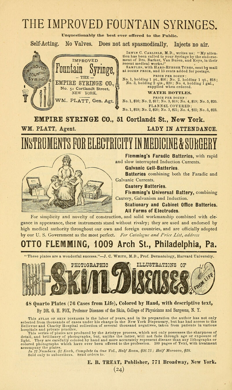 THE IMPROVED FOUNTAIN SYRINGES. Unquestionably the best ever oflfered to the Public. Self-Acting. No Valves. Does not act spasmodically, Injects no air. Irwin C. Carlisle, M.D., writes us:  My atten- tion has been called to your Syringe by the endorse- ment of Drs. Barker, Van Buren, and Keys, In their recent medical works.?' . Samples, with Hard-Rubber Tubes, sent by mail at DOZEN PRICE, and 15 cents added for postage. PRICE PER DOZEN : No. 1, holding 1 pt.,$16; No. 2, holding 1 qt., $18; No. 3, holding 2 qts., $20 ; No. 4, holding 1 gal., supplied when ordered. WATER BOTTLES. PRICE PER DOZEN : No. 1, $16; No. 2, $17; No. 3, $18; No. 4, $19; No. 5, $20. FLANNEL COVERED: No. 1, $19; No. 2, $20; No. 3, $21; No. 4, $22; No. 5, $23. EMPIRE SYRINGE CO., 51 Cortlandt St., New York. WM. PIATT, Agent. LADY IN ATTENDANCE. Flemming's Faradic Batteries, with rapid and slow interrupted Induction Currents. Galvanic Cell-Batteries. Batteries combining both the Faradic and Galvanic Currents. Cautery Batteries. Fltmming's Universal Battery, combining Cautery, Galvanism and Induction. Stationary and Cabinet Office Batteries. All Forms of Electrodes. For simplicity and novelty of con.struction, and solid workmanship combined with ele- gance in appearance, these instruments stand without rivalry; they are used and endorsed by high medical authority throughout our own and foreign countries, and are officially adopted by our U. S. Government as the most perfect. For Catalogue and Price List, address OTTO FLEMMING, 1009 Arch St., Philadelphia, Pa.  These plates are a wonderful success.—J. C. White, M.D., Prof. Dermatology, Harvard University. PHOTOGRAPHIC ^^^ ILLUSTRATIONS OF 48 Quarto Plates (76 Cases from Life), Colored by Hand, with descriptive text. By DR. G. H. FOX, Professor Diseases of the Skin, College of Physicians and Surgeons, N. Y. This ATLAS OF SKIN DISEASES is the labor of years, and in its preparation the author has not only selected from thousands of cases under his charge in the New York Dispensary, but has had access to the Bellevue and Charity Hospital collection of several thousand negatives, taken from patients in various hospitals and private practice. This series of plates are produced by the Artotype process, which not only possesses the sharpness of detail, and brilliancy of photographs, but, unlike the latter, will not fade through age or exposure of light. They are carefully colored by hand and more accurately represent disease than any lithographs or colored photographs which have ever been offered to the profession. 100 pages of Text, with treatment accompany the plates. In n Numbers. ijS2 Each, Complete in One Vol., Half Roan, §26.75; Half Morocco, §38. Sold only to subscribers. Send orders to. E. B. TREAT, Publislier, 771 Broadway, New York.