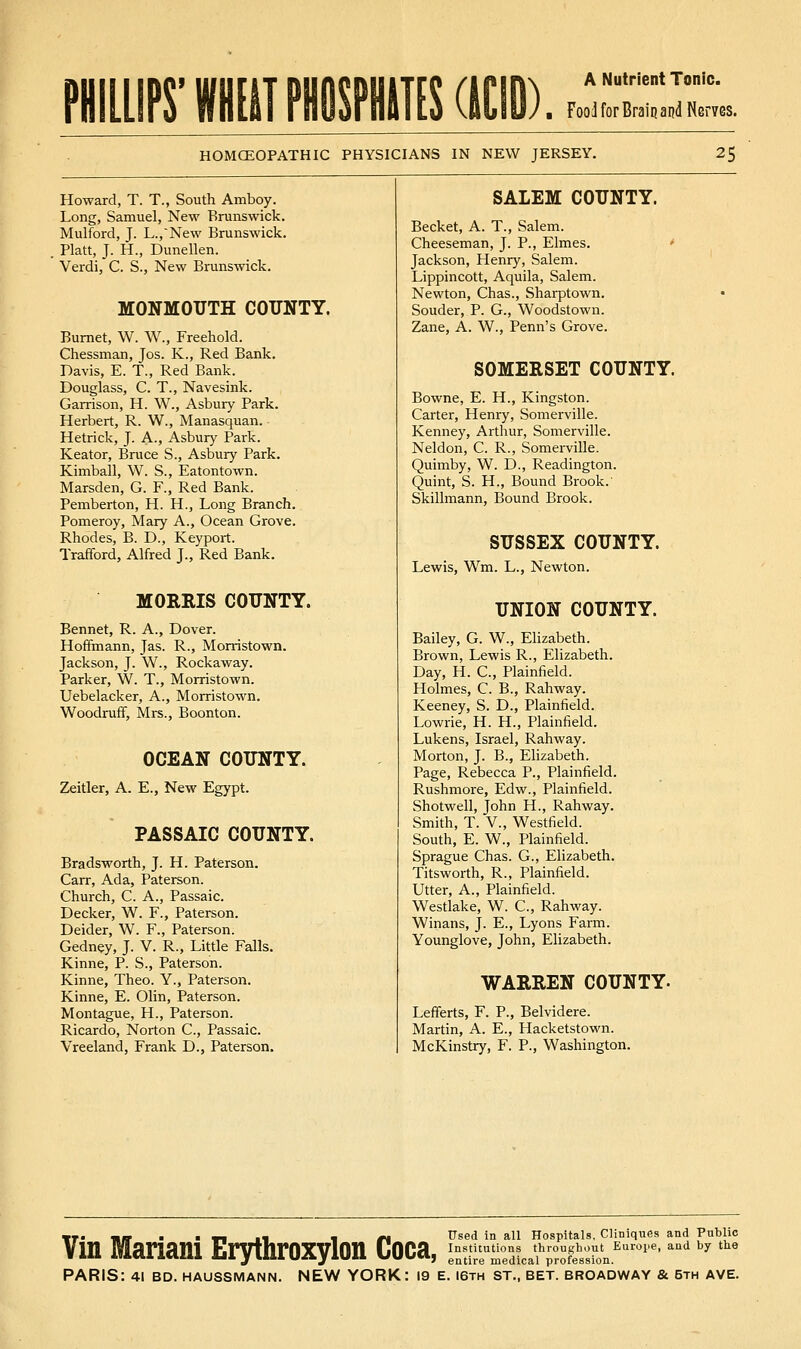 PHILLIPS'WHfllPHOnifSdlCID). Food for Brain and Nerves. HOMCEOPATHIC PHYSICIANS IN NEW JERSEY. 25 Howard, T. T., South Amboy. Long, Samuel, New Brunswick. Mulford, J. L.,New Brunswick. Piatt, J. H., Dunellen. Verdi, C. S., New Brunswick. MONMOUTH COUNTY. Burnet, W. W., Freehold. Chessman, Jos. K., Red Bank. Davis, E. T., Red Bank. Douglass, C. T., Navesink. Garrison, H. W., Asbury Park. Herbert, R. W., Manasquan. Hetrick, J. A., Asbury Park. Keator, Bruce S., Asbury Park. Kimball, W. S., Eatontown. Marsden, G. F., Red Bank. Pemberton, H. H., Long Branch. Pomeroy, Mary A., Ocean Grove. Rhodes, B. D., Keyport. Trafford, Alfred J., Red Bank. MORRIS COUNTY. Bennet, R. A., Dover. Hoffmann, Jas. R., Morristown. Jackson, J. W., Rockaway. Parker, W. T., Morristown. Uebelacker, A., Morristown. Woodruff, Mrs., Boonton. OCEAN COUNTY. Zeitler, A. E., New Egypt. PASSAIC COUNTY. Bradsworth, J. H. Paterson. Carr, Ada, Paterson. Church, C. A., Passaic. Decker, W. F., Paterson. Deider, W. F., Paterson. Gedney, J. V. R., Little Falls. Kinne, P. S., Paterson. Kinne, Theo. Y., Paterson. Kinne, E. Olin, Paterson. Montague, H., Paterson. Ricardo, Norton C, Passaic. Vreeland, Frank D., Paterson. SAIEM COUNTY. Becket, A. T., Salem. Cheeseman, J. P., Elmes. ' Jackson, Henry, Salem. Lippincott, Aquila, Salem. Newton, Chas., Sharptown. Souder, P. G., Woodstown. Zane, A. W., Penn's Grove. SOMERSET COUNTY. Bowne, E. H., Kingston. Carter, Henry, Somerville. Kenney, Arthur, Somerville. Neldon, C. R., Somerville. Quimby, W. D., Readington. Quint, S. H., Bound Brook. Skillmann, Bound Brook. SUSSEX COUNTY. Lewis, Wm. L., Newton. UNION COUNTY. Bailey, G. W., Elizabeth. Brown, Lewis R., Elizabeth. Day, H. C, Plainfield. Holmes, C. B., Rahway. Keeney, S. D., Plainfield. Lowrie, H. H., Plainfield. Lukens, Israel, Rahway. Morton, J. B., Ehzabeth. Page, Rebecca P., Plainfield. Rushmoi-e, Edw., Plainfield. Shotwell, John H., Rahway. Smith, T. v., Westfield. South, E. W., Plainfield. Sprague Chas. G., Elizabeth. Titsworth, R., Plainfield. Utter, A., Plainfield. Westlake, W. C, Rahway. Winans, J. E., Lyons Farm. Younglove, John, Elizabeth. WARREN COUNTY. Lefferts, F. P., Belvidere. Martin, A. E., Hacketstown. McKinstry, F. P., Washington. Used in all Hospitals. Cliniques and Public entire medical profession.