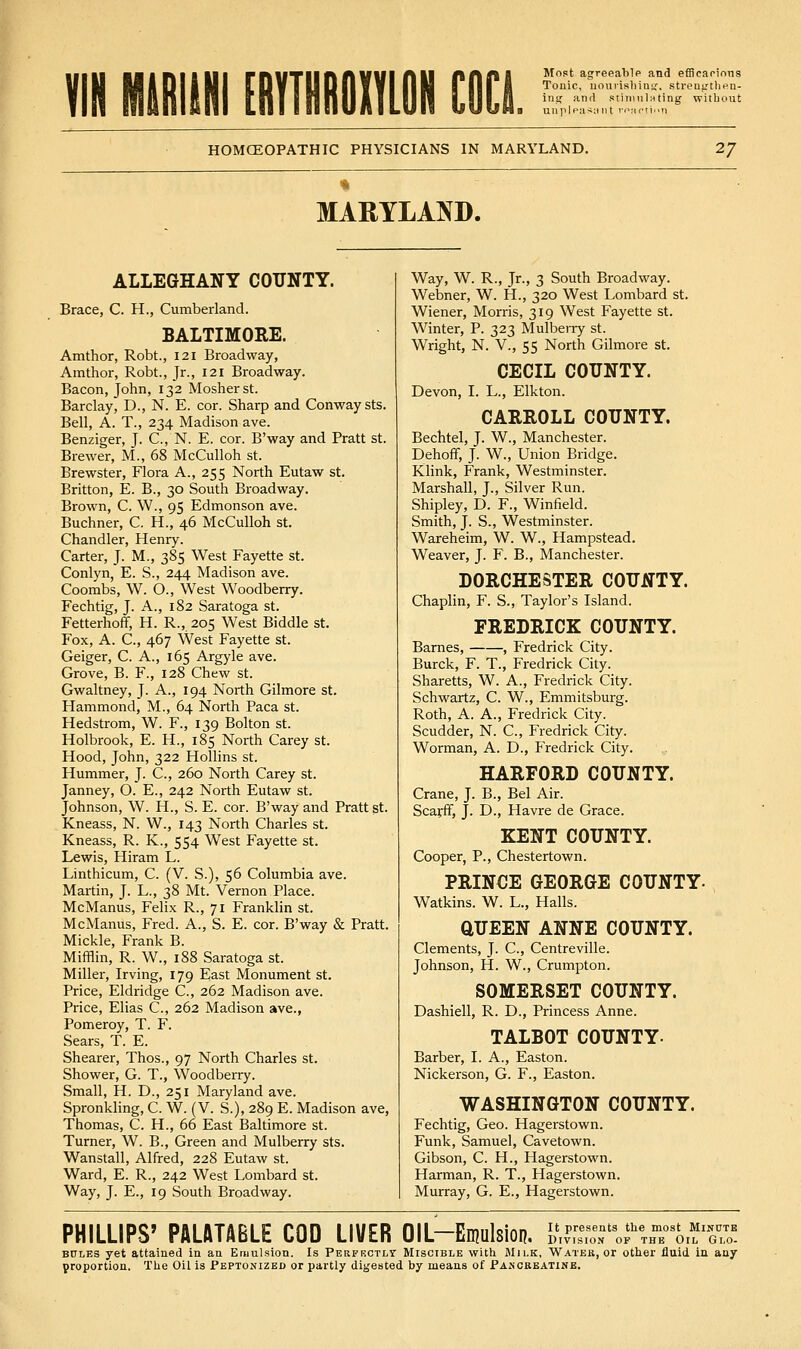 Most agreealilp and efflcaririns Ulip|piis;int n';ictin HOMOEOPATHIC PHYSICIANS IN MARYLAND. 27 MARYLAND. ALLEGHANY COITNTY. Brace, C. H., Cumberland. BALTIMORE. Amthor, Robt., 121 Broadway, Amthor, Robt., Jr., 121 Broadway. Bacon, John, 132 Mosherst. Barclay, D., N. E. cor. Sharp and Conway sts. Bell, A. T., 234 Madison ave. Benziger, J. C, N. E. cor. B'way and Pratt st. Brewer, M., 68 McCulloh st. Brewster, Flora A., 255 North Eutaw st. Britton, E. B., 30 South Broadway. Brown, C. \V., 95 Edmonson ave. Buchner, C. H., 46 McCulloh st. Chandler, Henry. Carter, J. M., 385 West Fayette st. Conlyn, E. S., 244 Madison ave. Coombs, W. O., West Woodberry. Fechtig, J. A., 182 Saratoga st. Fetterhoff, H. R., 205 West Biddle st. Fox, A. C, 467 West Fayette st. Geiger, C. A., 165 Argyle ave. Grove, B. F., 128 Chew st. Gwaltney, J. A., 194 North Gilmore st. Hammond, M., 64 Noilh Paca st. Hedstrom, W. F., 139 Bolton st. Holbrook, E. H., 185 North Carey st. Hood, John, 322 Hollins st. Hummer, J. C., 260 North Carey st. Janney, O. E., 242 North Eutaw st. Johnson, W. H., S. E. cor. B'way and Pratt st. Kneass, N. W., 143 North Charles st. Kneass, R. K., 554 West Fayette st. Lewis, Hiram L. Linthicum, C. (V. S.), 56 Columbia ave. Martin, J. L., 38 Mt. Vernon Place. McManus, Felix R., 71 Franklin st. McManus, Fred. A., S. E. cor. B'way & Pratt. Mickle, Frank B. Mifflin, R. W., 188 Saratoga st. Miller, Irving, 179 East Monument st. Price, Eldridge C., 262 Madison ave. Price, Elias C, 262 Madison ave., Pomeroy, T. F. Sears, T. E. Shearer, Thos., 97 North Charles st. Shower, G. T., Woodberry. Small, H. D., 251 Maryland ave. Spronkling, C. W. (V. S.), 289 E. Madison ave, Thomas, C. H., 66 East Baltimore st. Turner, W. B., Green and Mulberry sts. Wanstall, Alfred, 228 Eutaw st. Ward, E. R., 242 West Lombard st. Way, J. E., 19 South Broadway. Way, W. R., Jr., 3 South Broadway. Webner, W. H., 320 West Lombard st. Wiener, Morris, 319 West Fayette st. Winter, P. 323 Mulberry st. Wright, N. v., 55 North Gilmore st. CECIL COUNTY. Devon, I. L., Elk ton. CARROLL COUNTY. Bechtel, J. W., Manchester. Dehoff, J. W., Union Bridge. Klink, Frank, Westminster. Marshall, J., Silver Run. Shipley, D. F., Winfield. Smith, J. S., Westminster. Wareheim, W. W., Hampstead. Weaver, J. F. B., Manchester. DORCHESTER COUNTY. Chaplin, F. S., Taylor's Island. FREDRICK COUNTY. Barnes, , Fredrick City. Burck, F. T., Fredrick City. Sharetts, W. A., Fredrick City. Schwartz, C. W., Emmitsburg. Roth, A. A., Fredrick City. Scudder, N. C, Fredrick City. Worman, A. D., Fredrick City. HARFORD COUNTY. Crane, J. B., Bel Air. Scarff, J. D., Havre de Grace. KENT COUNTY. Cooper, P., Chestertown. PRINCE GEORGE COUNTY- Watkins. W. L., Halls. aUEEN ANNE COUNTY. Clements, J. C, Centreville. Johnson, H. W., Crumpton. SOMERSET COUNTY. Dashiell, R. D., Princess Anne. TALBOT COUNTY. Barber, LA., Easton. Nickerson, G. F., Easton. WASHINGTON COUNTY. Fechtig, Geo. Hagei'stown. Funk, Samuel, Cavetown. Gibson, C. H., Hagerstown. Harman, R. T., Hagerstown. Murray, G. E., Hagerstown. PHILLIPS' PALATABLE COD LIVER OIL-Enjulsion. lVyrs:Tol''%^rL'^'Zl'. BtTLES yet attained in an Emulsion. Is Perprctly Miscible with Milk, Water, or other fluid in any