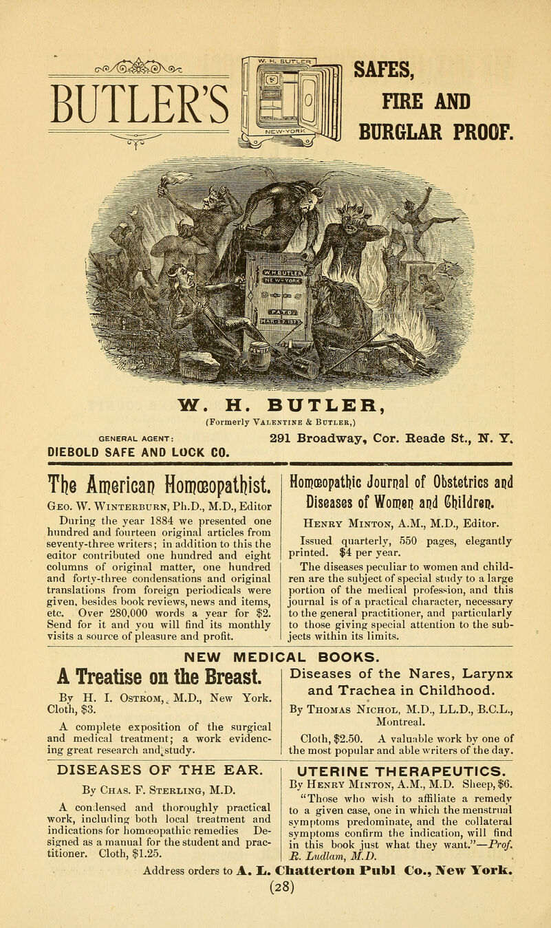 c-(»AS4mf^> BUTLER'S SAFES, HRE AND BURGLAR PROOF. GENERAL AGENT: DIEBOLD SAFE AND LUCK CO. YI. H. BUTLER, (Formerly Valentine & Butler,) 291 Broadway, Cor. Eeade St., N. Y. The American HomoBopatliist. Geo. W. Winterburn, Ph.D., M.D., Editor During the year 1884 we presented one hundred and fourteen original articles from seventy-three writers; in addition to this the eaitor contributed one hundred and eight columns of original matter, one hundred and forty-three condensations and original translations from foreign periodicals were given, besides book reviews, news and items, etc. Over 280,000 words a year for $2. Send for it and you will find its monthly visits a source of pleasure and profit. HonjOBopatljiG Journal of Obstetrics and Diseases of Woinen and Children. Henry Minton, A.M., M.D., Editor. Issued quarterly, 550 pages, elegantly printed. $4 per year. The diseases peculiar to women and child- ren are the subject of special study to a large portion of the medical profession, and this journal is of a practical character, necessary to the general practitioner, and particularly to those giving special attention to the sub- jects within its limits. NEW MEDICAL BOOKS. A Treatise on the Breast. I. OsTROM,. M.D., New York. By H. Cloth, $3. A complete exposition of the surgical and medical treatment; a work evidenc- ing great research and^study. Diseases of the Nares, Larynx and Trachea in Childhood. By Thomas Nichol, M.D., LL.D., B.C.L., Montreal. Cloth, $2.50. A valuable work by one of the most popular and able writers of the day. DISEASES OF THE EAR By Chas. F. Sterling, M.D. A condensed and thoroughly practical UTERINE THERAPEUTICS. By Henry Minton, A.M., M.D. Sheep, $6. Those who wish to afliliate a remedy to a given case, one in which the menstrual symf)toms predominate, and the collateral symptoms confirm the indication, will find in this book just what they want.—Prof. B. Ludlam, M.D. Address orders to A. Ij. Chatterton Publ Co., New York. (28) work, including both local treatment and indications for homoeopathic remedies De- signed as a manual for the student and prac- titioner. Cloth, 11.25.
