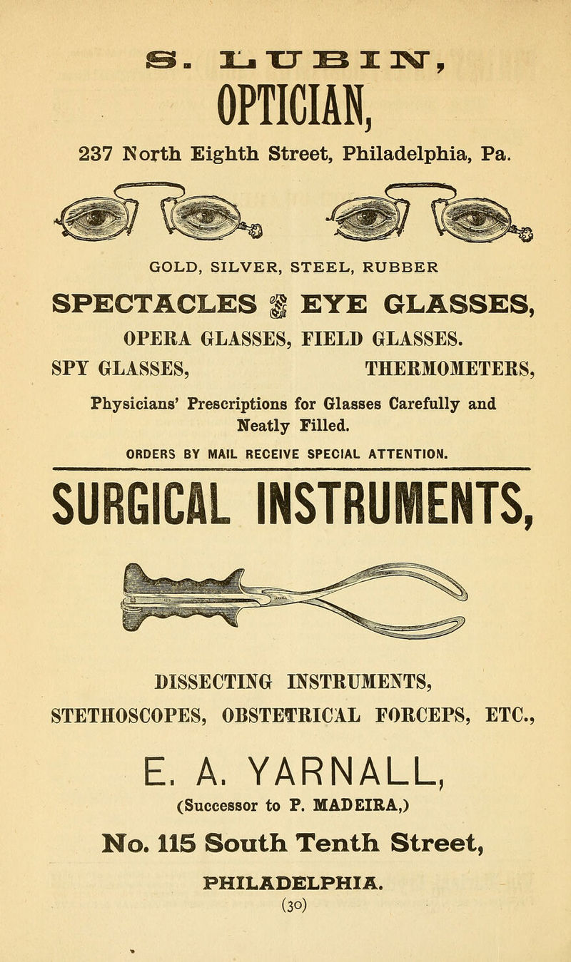 OPTICIAN, 237 North Eighth Street, Philadelphia, Pa. GOLD, SILVER, STEEL, RUBBER SPECTACLES f EYE GLASSES, OPERA GLASSES, FIELD GLASSES. SPY GLASSES, THERMOMETERS, Physicians' Prescriptions for Glasses Carefully and Neatly Filled. ORDERS BY MAIL RECEIVE SPECIAL ATTENTION. SURGICAL INSTRUMENTS, DISSECTING INSTRUMENTS, STETHOSCOPES, OBSTETRICAL FORCEPS, ETC., E. A. YARNALU (Successor to P. MADEIRA,) No. lis South Tenth Street, PHILADELPHIA.