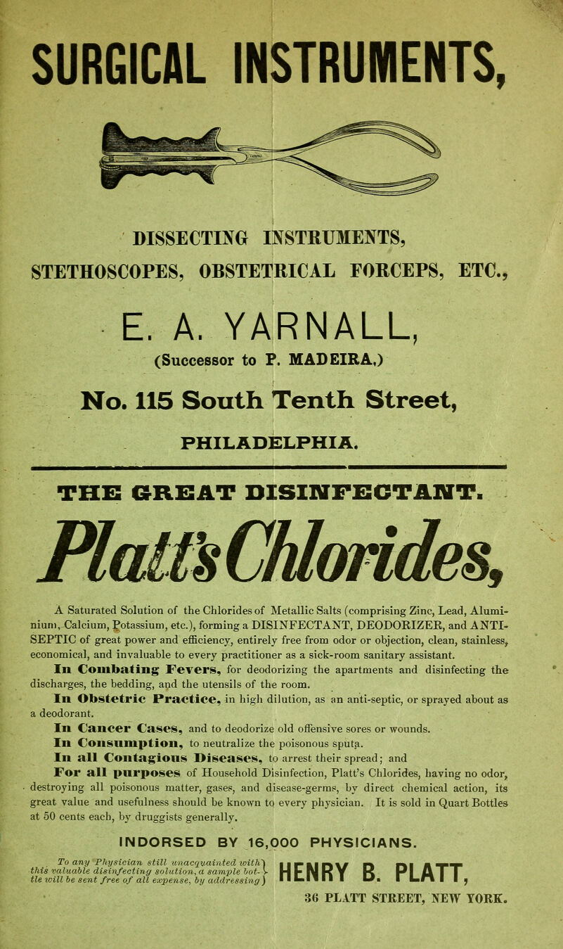 SURGICAL INSTRUMENTS, DISSECTING INSTRUMENTS, STETHOSCOPES, OBSTETRICAL FORCEPS, ETC., E. A. YARNALU (Successor to P. MADEIRA,) No. lis South Tenth Street, PHILADELPHIA. THB GRBAT DISINFECTANT. A Saturated Solution of the Chlorides of Metallic Salts (comprising Zinc, Lead, Alumi- nium, €alcium, potassium, etc.), forming a DISINFECTANT, DEODOKIZEE, and ANTI- SEPTIC of great power and efficiency, entirely free from odor or objection, clean, stainless^ economical, and invaluable to every practitioner as a sick-room sanitary assistant. In Combating Fevers, for deodorizing the apartments and disinfecting the discharges, the bedding, and the utensils of the room. In Obstetric Practice, in high dilution, as an anti-septic, or sprayed about as a deodorant. In Cancer Cases, and to deodorize old offensive sores or wounds. In Consumption, to neutralize the poisonous sputa. In all Contagious Diseases, to arrest their spread; and For all purposes of Household Disinfection, Piatt's Chlorides, having no odor, destroying all poisonous matter, gases, and disease-germs, by direct chemical action, its great value and usefulness should be known tq every physician. It is sold in Quart Bottles at 50 cents each, by druggists generally. INDORSED BY 16,000 PHYSICIANS. To any Physician still unacquainted with'\ this valuable disinfecting solution, a sample hot- > tie will he sent free of all expense, by addressing ) HENRY B. PLATT, 36 PLITT STREET, NEW YORK.