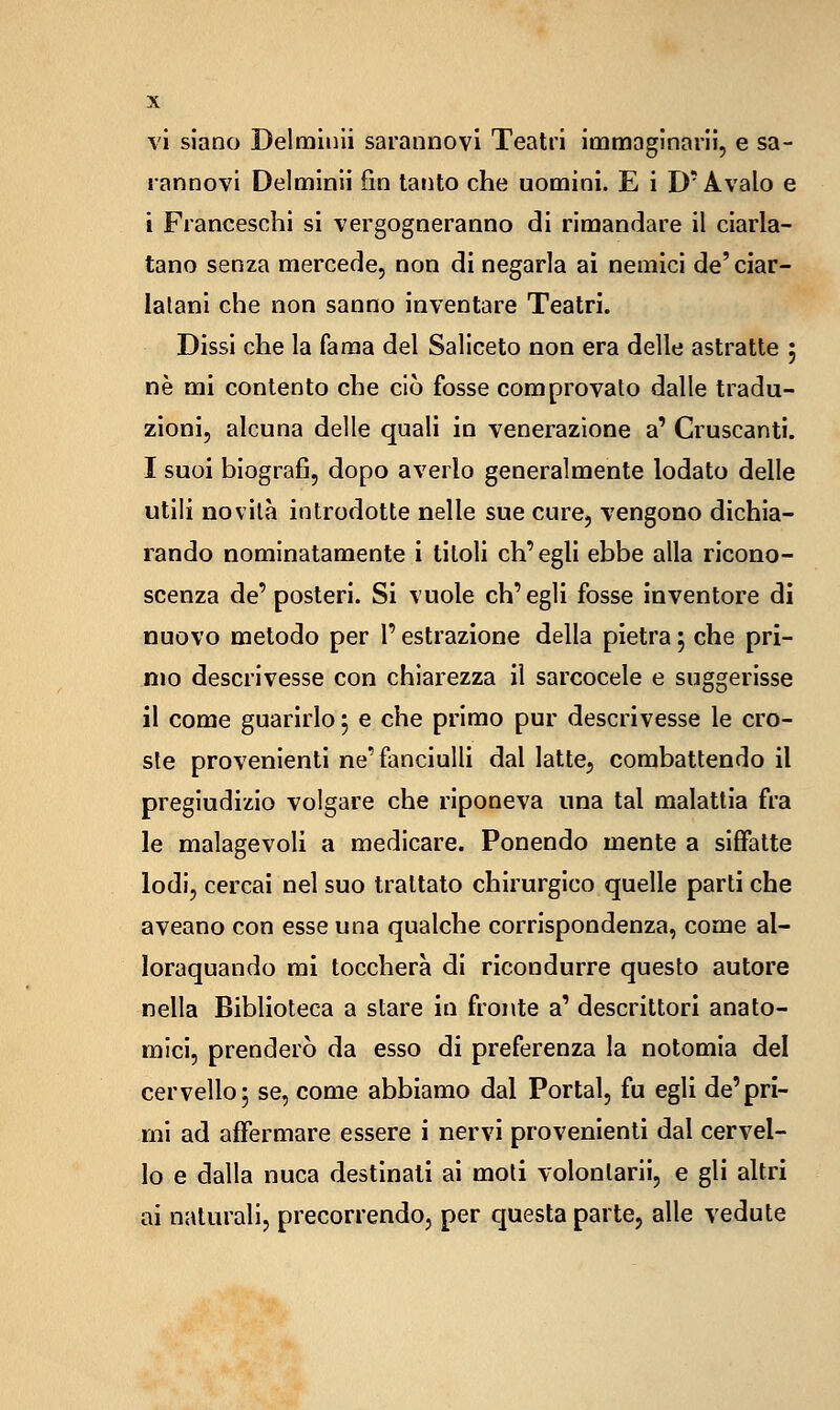 vi siano Delmiuli sarannovi Teatri ioamagìnani, e sa- rannovi Delminli fin tanto che uomini. E i D'Avalo e i Franceschi si vergogneranno di rimandare il ciarla- tano senza mercede, non di negarla ai nemici de'ciar- latani che non sanno inventare Teatri. Dissi che la fama del Saliceto non era delle astratte ; né mi contento che ciò fosse comprovato dalle tradu- zioni, alcuna delle quali in venerazione a' Cruscanti. I suoi biografi, dopo averlo generalmente lodato delle utili novità introdotte nelle sue cure, vengono dichia- rando nominatamente i titoli ch'egli ebbe alla ricono- scenza de' posteri. Si vuole ch'egli fosse inventore di nuovo metodo per l'estrazione della pietra 5 che pri- mo descrivesse con chiarezza il sarcocele e suggerisse il come guarirlo 5 e che primo pur descrivesse le cro- ste provenienti ne'fanciulli dal latte, combattendo il pregiudizio volgare che riponeva una tal malattia fra le malagevoli a medicare. Ponendo mente a siffatte lodi, cercai nel suo trattato chirurgico quelle parti che aveano con esse una qualche corrispondenza, come al- loraquando mi toccherà di ricondurre questo autore nella Biblioteca a stare in fronte a' descrittori anato- mici, prenderò da esso di preferenza la notomla del cervello 3 se, come abbiamo dal Portai, fu egli de'pri- mi ad affermare essere i nervi provenienti dal cervel- lo e dalla nuca destinali ai moli volonlarii, e gli altri ai naturali, precorrendo, per c]uesta parte, alle vedute