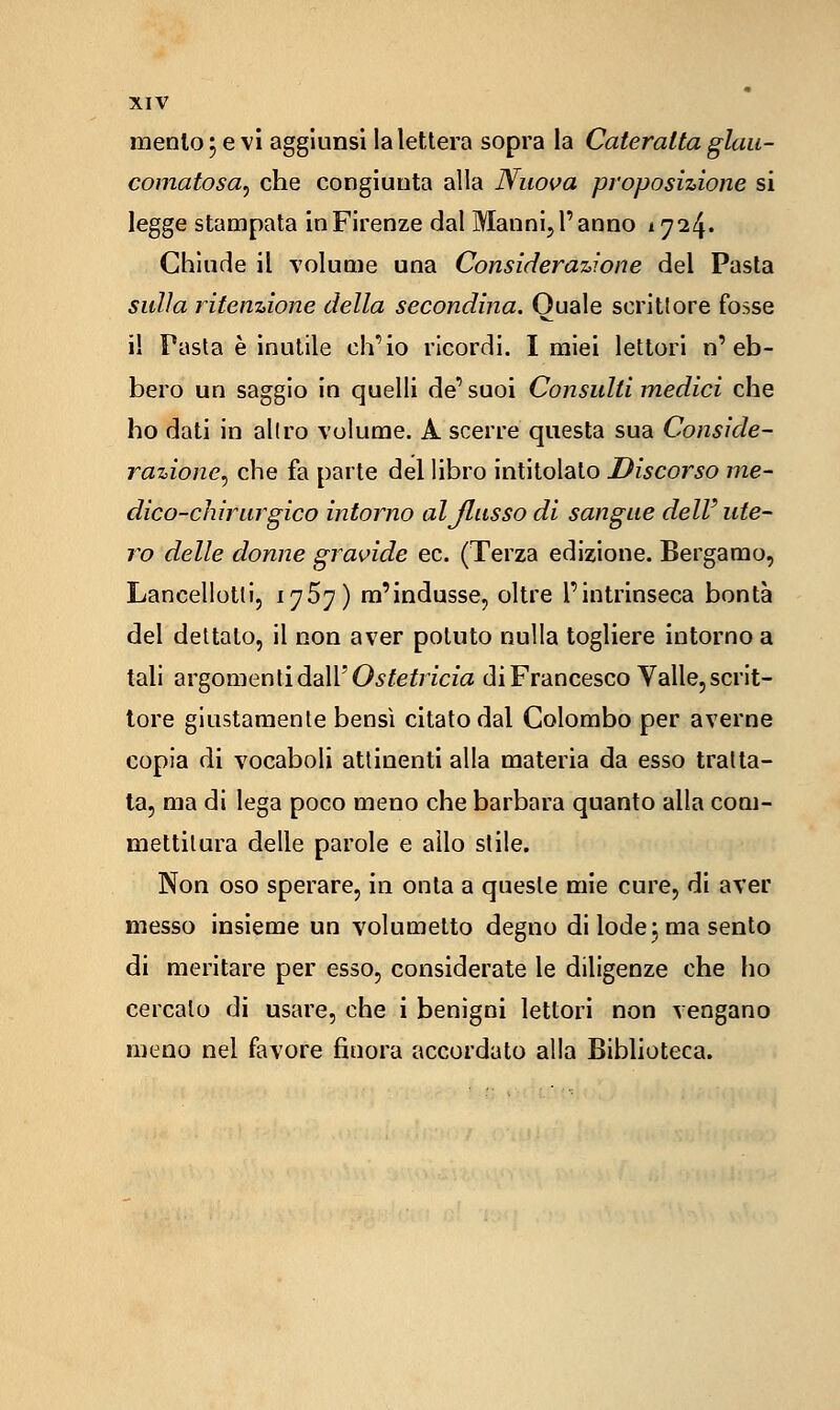 mento 5 e vi aggiunsi la lettera sopra la Cateratta glau- comatosa, che congiunta alla Nuova proposizione si legge stampata in Firenze dal Manni, l'anno 1724. Chiude il volume una Considerazione del Pasta sulla ritenzione della secondina. Quale scrittore fosse il Fasta è inutile ch'io ricordi. I miei lettori n'eb- bero un saggio In quelli de'suoi Consulti medici che ho dati in allro volume. A scerre questa sua Conside- razioncy che fa parte del libro intitolalo Discorso me- dico-chirurgico intorno aljlusso di sangue dell' ute- ro delle donne gravide ec. (Terza edizione. Bergamo, Lancellotli, iy5y) m'indusse, oltre l'intrinseca bontà del dettato, il non aver potuto nulla togliere intorno a tali argomenti dall'0^/'e^77c/a di Francesco Valle, scrit- tore giustamente bensì citato dal Colombo per averne copia di vocaboli attinenti alla materia da esso tratta- ta, ma di lega poco meno che barbara quanto alla com- mettitura delle parole e allo stile. Non oso sperare, in onta a queste mie cure, di aver messo insieme un volumetto degno di lode j ma sento di meritare per esso, considerate le diligenze che ho cercato di usare, che i benigni lettori non vengano meno nel favore finora accordato alla Biblioteca.