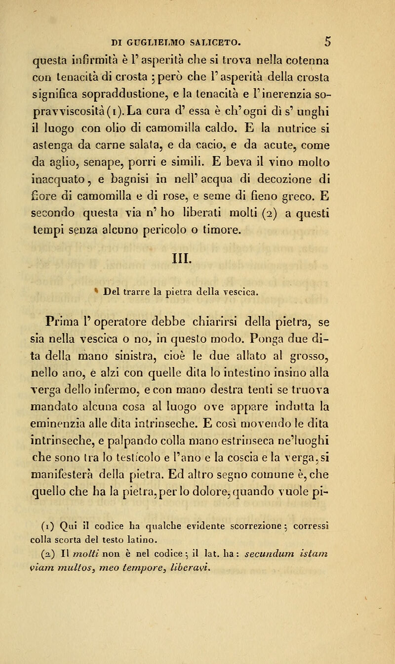 questa infirmila è l'asperità che si trova nella cotenna con tenacità di crosta jperò che l'asperità della crosta significa sopraddustione, e la tenacità e Pinerenzia so- prav\'iscosità(i).La cura d' essa è ch'ogni dì s' uoghi il luogo con olio di camomilla caldo. E la nutrice si astenga da carne salata, e da cacio, e da acute, come da aglio, senape, porri e simili. E beva il vino molto inacquato, e bagnisi in nell'acqua di decozione di £ore di camomilla e di rose, e seme di fieno greco. E secondo questa via n' ho liberati molti (2) a questi tempi senza alcuno pericolo o timore. III. * Del trarre la pietra della vescica. Prima l' operatore debba chiarirsi della pietra, se sia nella vescica o no, in questo modo. Ponga due di- ta della mano sinistra, cioè le due allato al grosso, nello ano, e alzi con quelle dita lo intestino insino alla verga dello infermo, e con mano destra tenti se truova mandato alcuna cosa al luogo ove appare indulta la eminenzia alle dita intrinseche. E così movendo le dita intrinseche, e palpando colla mano estrinseca ne'Iuoghi che sono tra lo testicolo e l'ano e la coscia e la verga,si manifesterà della pietra. Ed altro segno comune è, che quello che ha la pietra, per lo dolore, quando vuole pi- (i) Qui il codice ha qualche evidente scorrezione-, corressi colla scorta del testo latino. (2,) Il molti non è nel codice-, il lat. ha: secundum islam viam multos^ meo tempore^ liberavi^